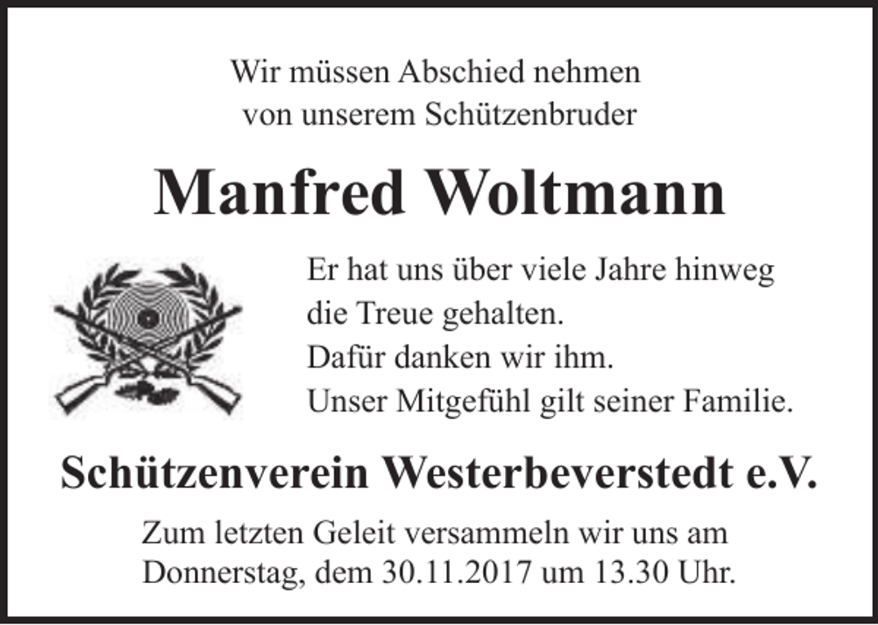 <p>Wir müssen Abschied nehmen<br />von unserem Schützenbruder</p><p>Manfred Woltmann<br />Er hat uns über viele Jahre hinweg<br />die Treue gehalten.<br />Dafür danken wir ihm.<br />Unser Mitgefühl gilt seiner Familie.</p><p>Schützenverein Westerbeverstedt e.V.<br />Zum letzten Geleit versammeln wir uns am<br />Donnerstag, dem 30.11.2017 um 13.30 Uhr.</p>