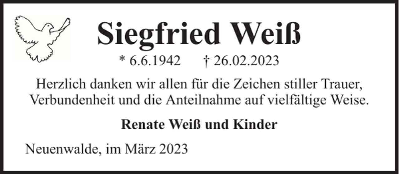 <p>Siegfried Weiß<br />* 6.6.1942</p><p>† 26.02.2023</p><p>Herzlich danken wir allen für die Zeichen stiller Trauer,<br />Verbundenheit und die Anteilnahme auf vielfältige Weise.<br />Renate Weiß und Kinder<br />Neuenwalde, im März 2023</p>