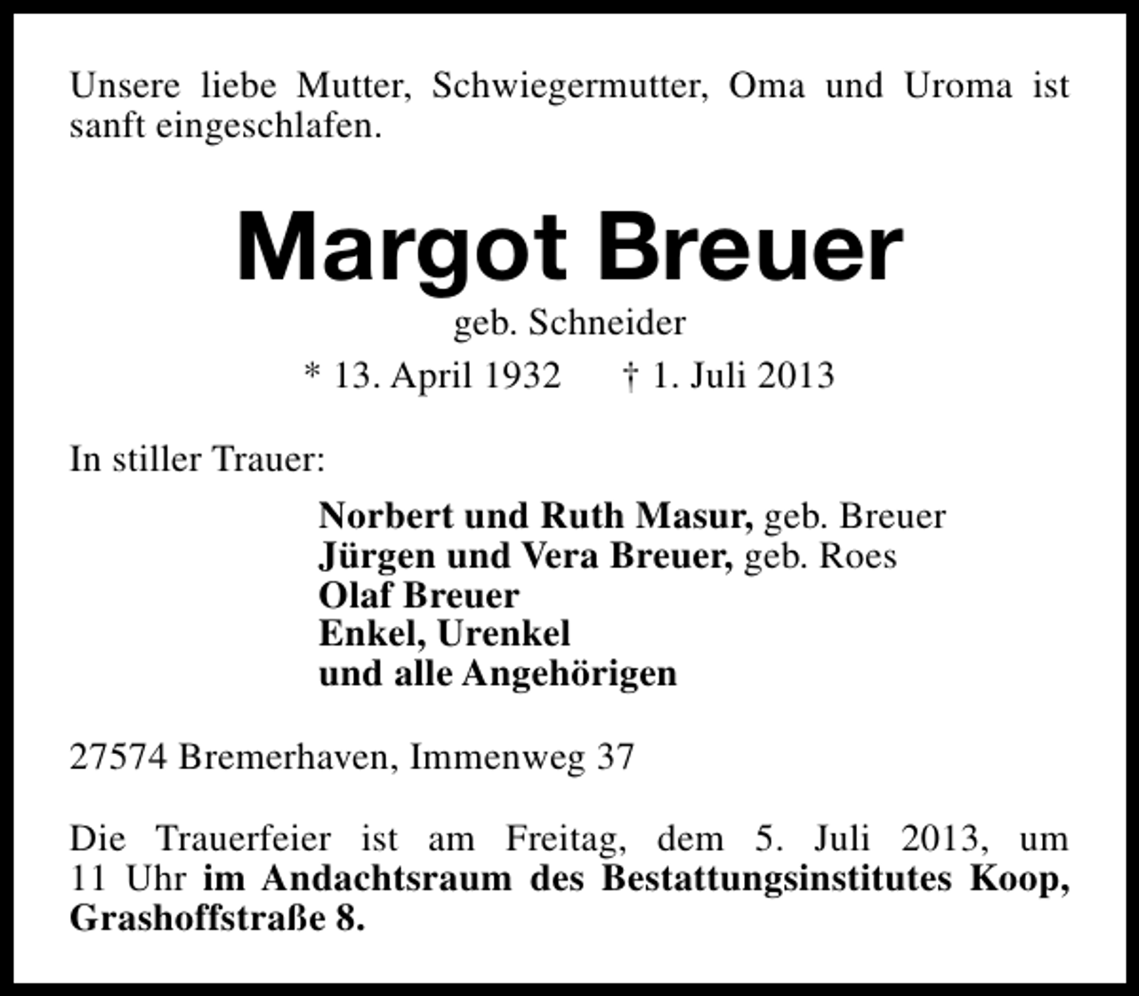 <p>Unsere liebe Mutter, Schwiegermutter, Oma und Uroma ist<br />sanft eingeschlafen.</p><p>Margot Breuer<br />geb. Schneider<br />* 13. April 1932 † 1. Juli 2013</p><p>In stiller Trauer:<br />Norbert und Ruth Masur, geb. Breuer<br />Jürgen und Vera Breuer, geb. Roes<br />Olaf Breuer<br />Enkel, Urenkel<br />und alle Angehörigen<br />27574 Bremerhaven, Immenweg 37<br />Die Trauerfeier ist am Freitag, dem 5. Juli 2013, um<br />11 Uhr im Andachtsraum des Bestattungsinstitutes Koop,<br />Grashoffstraße 8.</p>