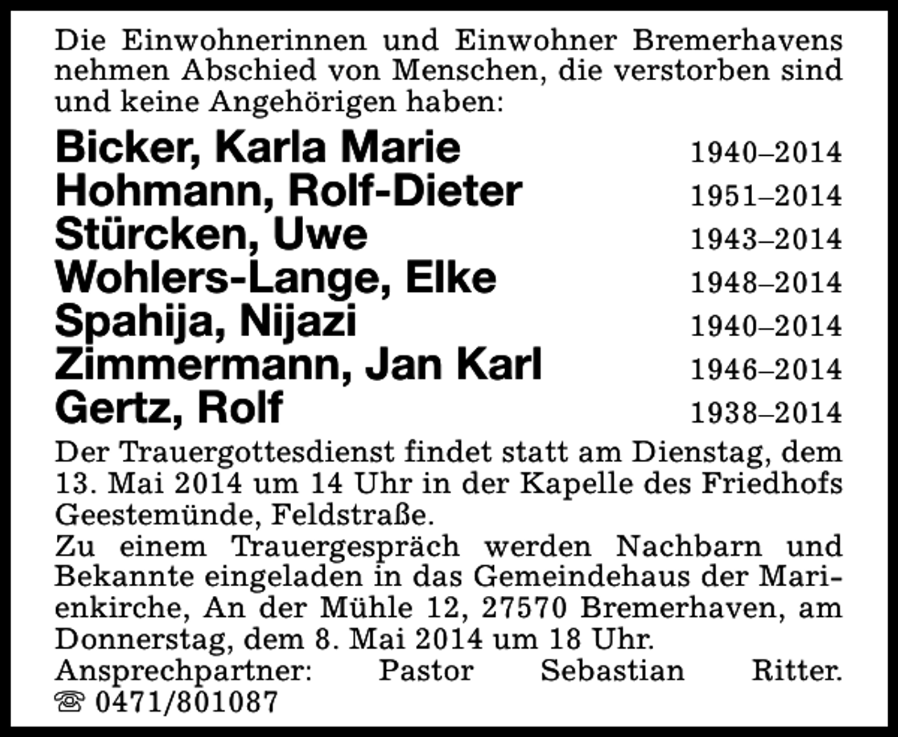 <p>Die Einwohnerinnen und Einwohner Bremerhavens<br />nehmen Abschied von Menschen, die verstorben sind<br />und keine Angehörigen haben:</p><p>Bicker, Karla Marie<br />Hohmann, Rolf-Dieter<br />Stürcken, Uwe<br />Wohlers-Lange, Elke<br />Spahija, Nijazi<br />Zimmermann, Jan Karl<br />Gertz, Rolf</p><p>1940–2014<br />1951–2014<br />1943–2014<br />1948–2014<br />1940–2014<br />1946–2014<br />1938–2014<br />Der Trauergottesdienst findet statt am Dienstag, dem<br />13. Mai 2014 um 14 Uhr in der Kapelle des Friedhofs<br />Geestemünde, Feldstraße.<br />Zu einem Trauergespräch werden Nachbarn und<br />Bekannte eingeladen in das Gemeindehaus der Marienkirche, An der Mühle 12, 27570 Bremerhaven, am<br />Donnerstag, dem 8. Mai 2014 um 18 Uhr.<br />Ansprechpartner:<br />Pastor<br />Sebastian<br />Ritter.<br />s 0471/801087</p>