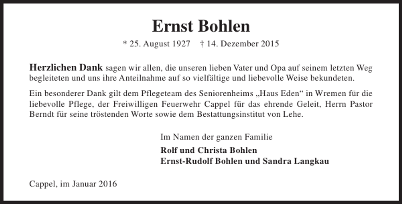 <p>Ernst Bohlen<br />* 25. August 1927</p><p>† 14. Dezember 2015</p><p>Herzlichen Dank sagen wir allen, die unseren lieben Vater und Opa auf seinem letzten Weg<br />begleiteten und uns ihre Anteilnahme auf so vielfältige und liebevolle Weise bekundeten.</p><p>Ein besonderer Dank gilt dem Pflegeteam des Seniorenheims „Haus Eden“ in Wremen für die<br />liebevolle Pflege, der Freiwilligen Feuerwehr Cappel für das ehrende Geleit, Herrn Pastor<br />Berndt für seine tröstenden Worte sowie dem Bestattungsinstitut von Lehe.<br />Im Namen der ganzen Familie<br />Rolf und Christa Bohlen<br />Ernst-Rudolf Bohlen und Sandra Langkau<br />Cappel, im Januar 2016</p>