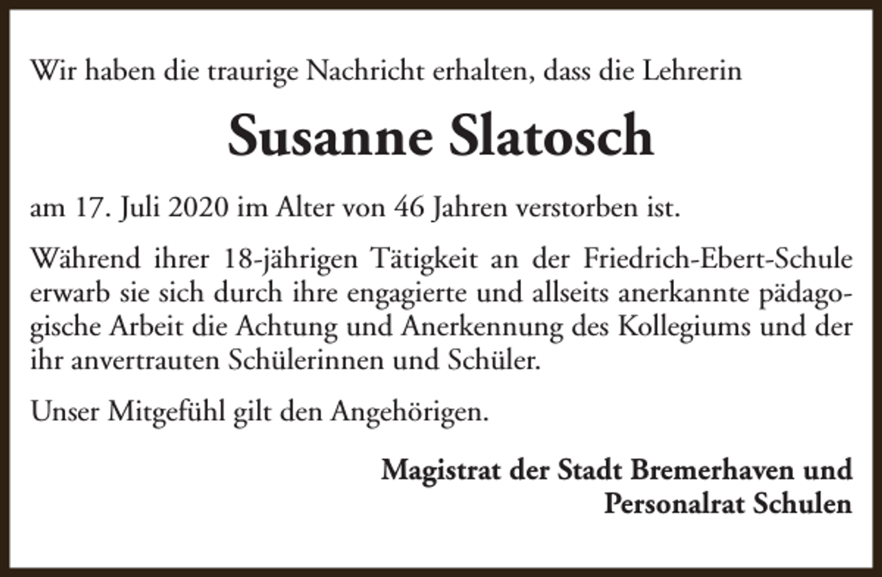 <p>Wir haben die traurige Nachricht erhalten, dass die Lehrerin</p><p>Susanne Slatosch<br />am 17. Juli 2020 im Alter von 46 Jahren verstorben ist.<br />Während ihrer 18-jährigen Tätigkeit an der Friedrich-Ebert-Schule<br />erwarb sie sich durch ihre engagierte und allseits anerkannte pädagogische Arbeit die Achtung und Anerkennung des Kollegiums und der<br />ihr anvertrauten Schülerinnen und Schüler.<br />Unser Mitgefühl gilt den Angehörigen.<br />Magistrat der Stadt Bremerhaven und<br />Personalrat Schulen</p>