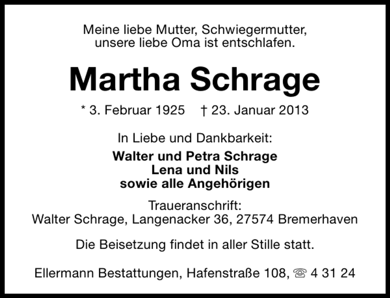 <p>Meine liebe Mutter, Schwiegermutter,<br />unsere liebe Oma ist entschlafen.</p><p>Martha Schrage<br />* 3. Februar 1925</p><p>† 23. Januar 2013</p><p>In Liebe und Dankbarkeit:<br />Walter und Petra Schrage<br />Lena und Nils<br />sowie alle Angehörigen<br />Traueranschrift:<br />Walter Schrage, Langenacker 36, 27574 Bremerhaven<br />Die Beisetzung findet in aller Stille statt.<br />Ellermann Bestattungen, Hafenstraße 108, s 4 31 24</p>
