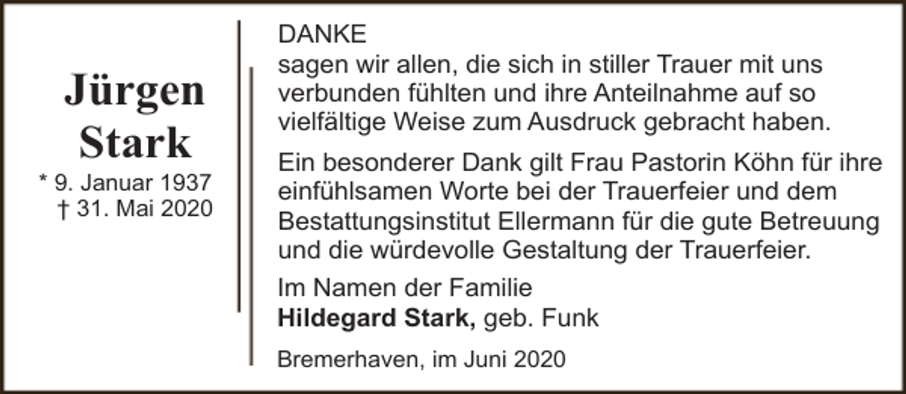 <p>Jürgen<br />Stark</p><p>* 9. Januar 1937<br />† 31. Mai 2020</p><p>DANKE<br />sagen wir allen, die sich in stiller Trauer mit uns<br />verbunden fühlten und ihre Anteilnahme auf so<br />vielfältige Weise zum Ausdruck gebracht haben.<br />Ein besonderer Dank gilt Frau Pastorin Köhn für ihre<br />einfühlsamen Worte bei der Trauerfeier und dem<br />Bestattungsinstitut Ellermann für die gute Betreuung<br />und die würdevolle Gestaltung der Trauerfeier.<br />Im Namen der Familie<br />Hildegard Stark, geb. Funk<br />Bremerhaven, im Juni 2020</p>