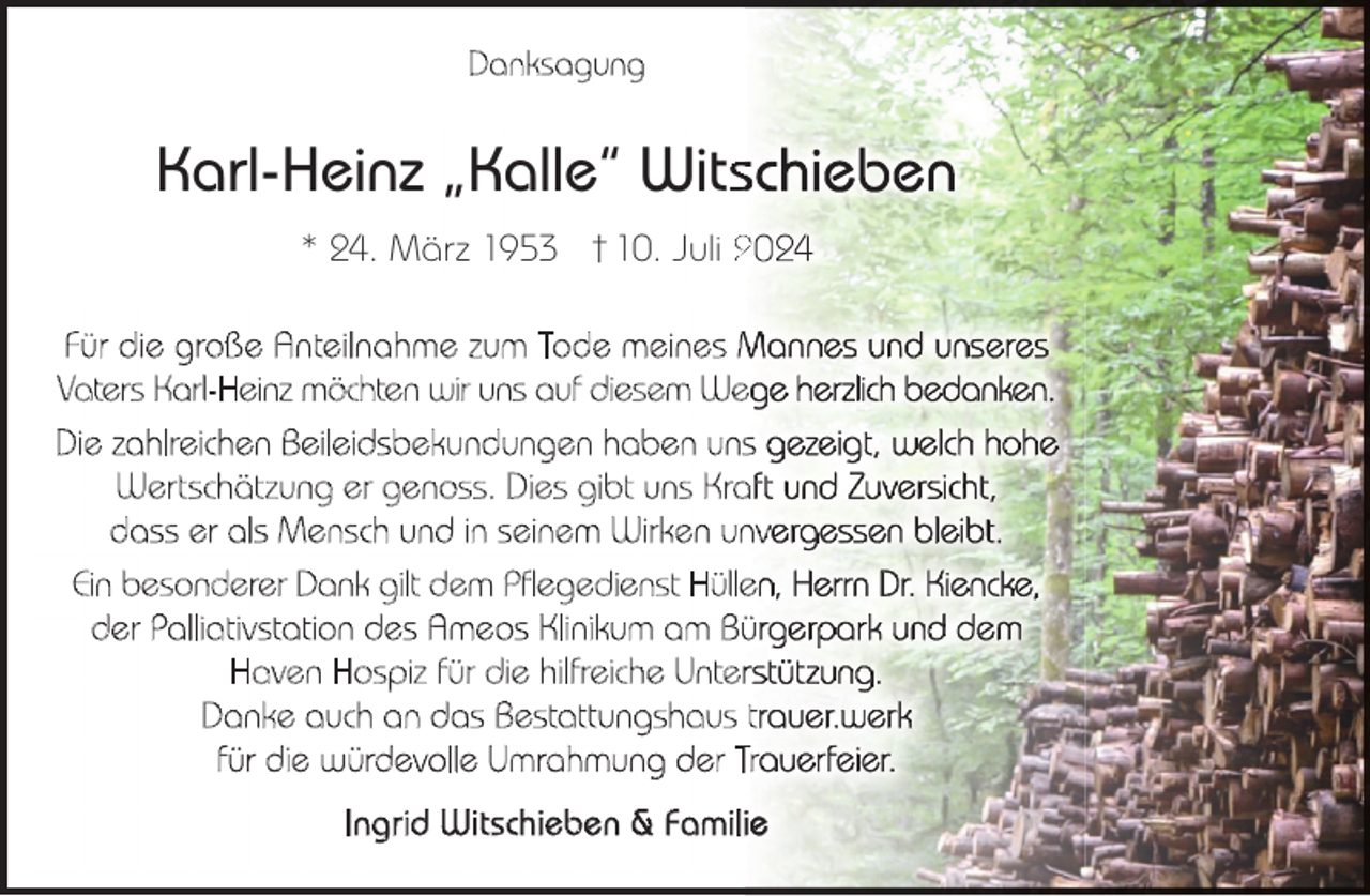 <p>D a n k s a gu n g</p><p>Karl-Heinz „Kalle“ Wits<br />* 24. März 1953 † 10. Juli 2<br />Für die große Anteilnahme zum Tode meines M<br />Vaters Karl-Heinz möchten wir uns auf diesem We<br />Die zahlreichen Beileidsbekundungen haben uns<br />Wertschätzung er genoss. Dies gibt uns Kra<br />dass er als Mensch und in seinem Wirken unv<br />Ein besonderer Dank gilt dem Pflegedienst Hülle<br />der Palliativstation des Ameos Klinikum am Bü<br />Haven Hospiz für die hilfreiche Unter<br />Danke auch an das Bestattungshaus t<br />für die würdevolle Umrahmung der Tr<br />Ingrid Witschieben &amp; Famili</p>