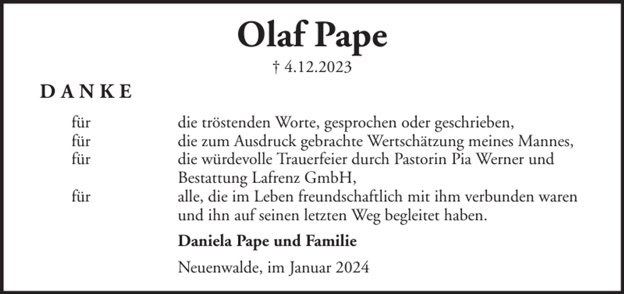 <p>Olaf Pape<br />† 4.12.2023</p><p>DANKE<br />für<br />für<br />für<br />für</p><p>die tröstenden Worte, gesprochen oder geschrieben,<br />die zum Ausdruck gebrachte Wertschätzung meines Mannes,<br />die würdevolle Trauerfeier durch Pastorin Pia Werner und<br />Bestattung Lafrenz GmbH,<br />alle, die im Leben freundschaftlich mit ihm verbunden waren<br />und ihn auf seinen letzten Weg begleitet haben.<br />Daniela Pape und Familie<br />Neuenwalde, im Januar 2024</p>