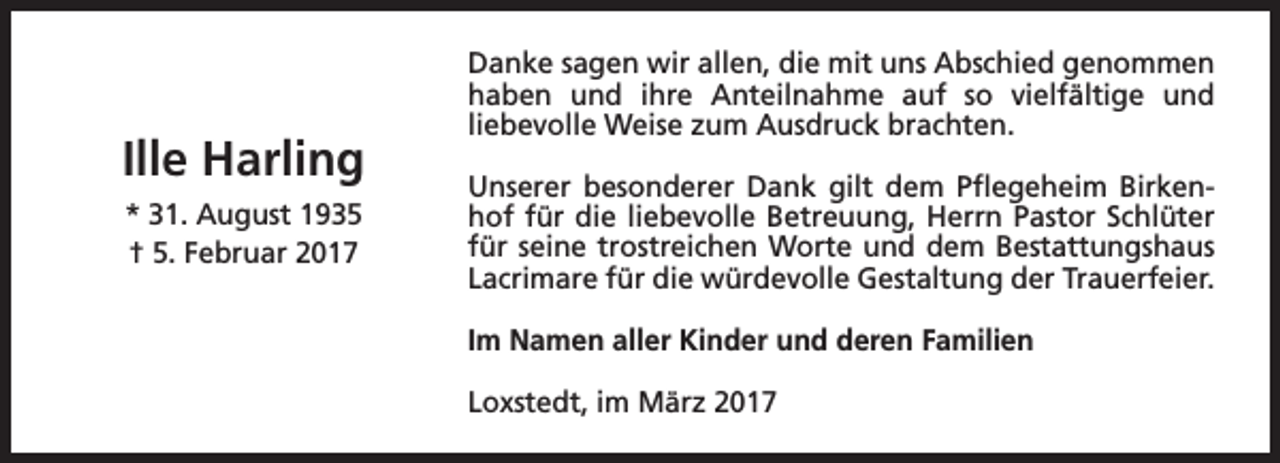 <p>Ille Harling<br />* 31. August 1935<br />† 5. Februar 2017</p><p>Danke sagen wir allen, die mit uns Abschied genommen<br />haben und ihre Anteilnahme auf so vielfältige und<br />liebevolle Weise zum Ausdruck brachten.<br />Unserer besonderer Dank gilt dem Pflegeheim Birkenhof für die liebevolle Betreuung, Herrn Pastor Schlüter<br />für seine trostreichen Worte und dem Bestattungshaus<br />Lacrimare für die würdevolle Gestaltung der Trauerfeier.<br />Im Namen aller Kinder und deren Familien<br />Loxstedt, im März 2017</p>