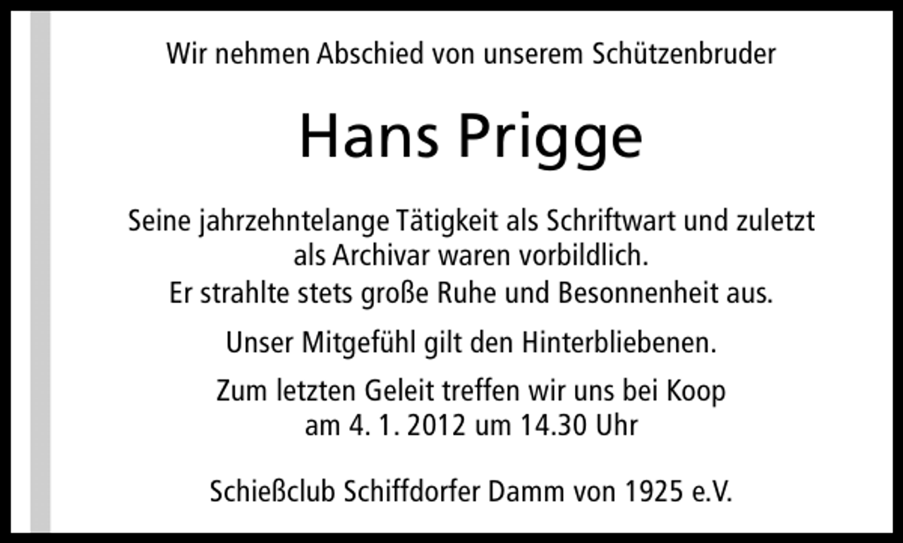 <p>Wir nehmen Abschied von unserem Schützenbruder</p><p>Hans Prigge<br />Seine jahrzehntelange Tätigkeit als Schriftwart und zuletzt<br />als Archivar waren vorbildlich.<br />Er strahlte stets große Ruhe und Besonnenheit aus.<br />Unser Mitgefühl gilt den Hinterbliebenen.<br />Zum letzten Geleit treffen wir uns bei Koop<br />am 4. 1. 2012 um 14.30 Uhr<br />Schießclub Schiffdorfer Damm von 1925 e.V.</p>