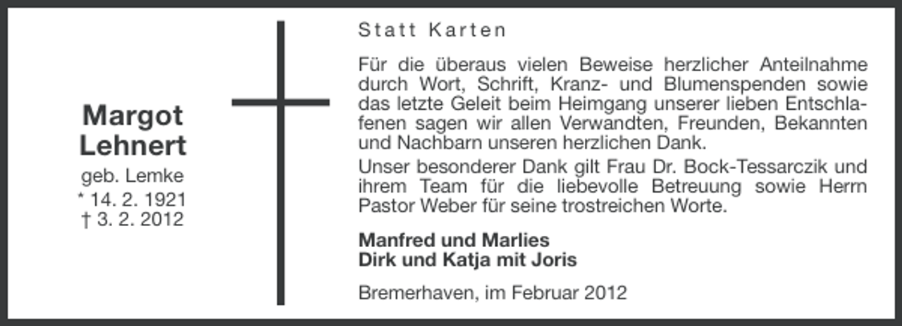 <p>Statt Karten</p><p>Margot<br />Lehnert<br />geb. Lemke<br />* 14. 2. 1921<br />† 3. 2. 2012</p><p>Für die überaus vielen Beweise herzlicher Anteilnahme<br />durch Wort, Schrift, Kranz- und Blumenspenden sowie<br />das letzte Geleit beim Heimgang unserer lieben Entschlafenen sagen wir allen Verwandten, Freunden, Bekannten<br />und Nachbarn unseren herzlichen Dank.<br />Unser besonderer Dank gilt Frau Dr. Bock-Tessarczik und<br />ihrem Team für die liebevolle Betreuung sowie Herrn<br />Pastor Weber für seine trostreichen Worte.<br />Manfred und Marlies<br />Dirk und Katja mit Joris<br />Bremerhaven, im Februar 2012</p>
