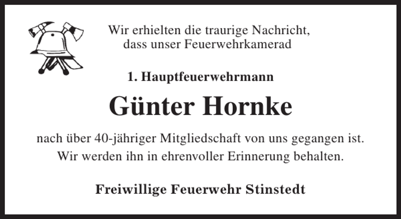 <p>Wir erhielten die traurige Nachricht,<br />dass unser Feuerwehrkamerad<br />1. Hauptfeuerwehrmann</p><p>Günter Hornke<br />nach über 40-jähriger Mitgliedschaft von uns gegangen ist.<br />Wir werden ihn in ehrenvoller Erinnerung behalten.<br />Freiwillige Feuerwehr Stinstedt</p>