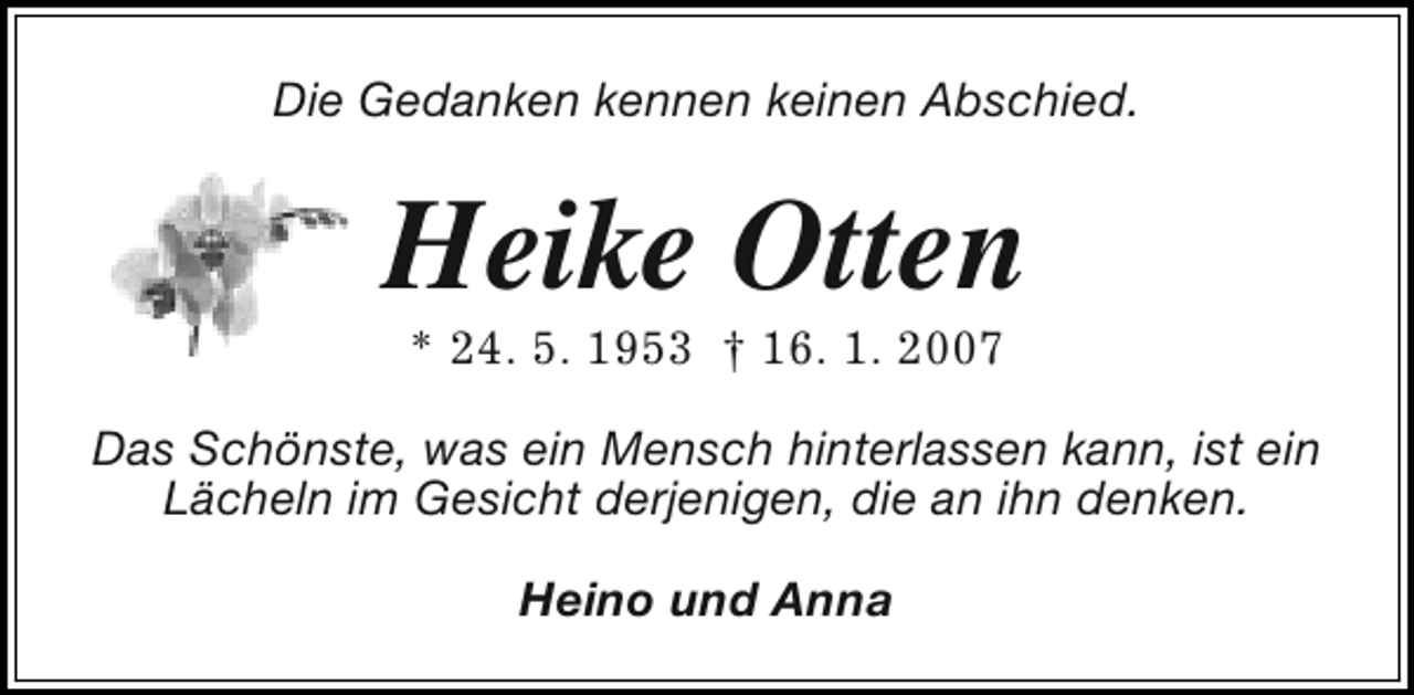 <p>Die Gedanken kennen keinen Abschied.</p><p>Heike Otten<br />* 24. 5. 1953 † 16. 1. 2007</p><p>Das Schönste, was ein Mensch hinterlassen kann, ist ein<br />Lächeln im Gesicht derjenigen, die an ihn denken.<br />Heino und Anna</p>