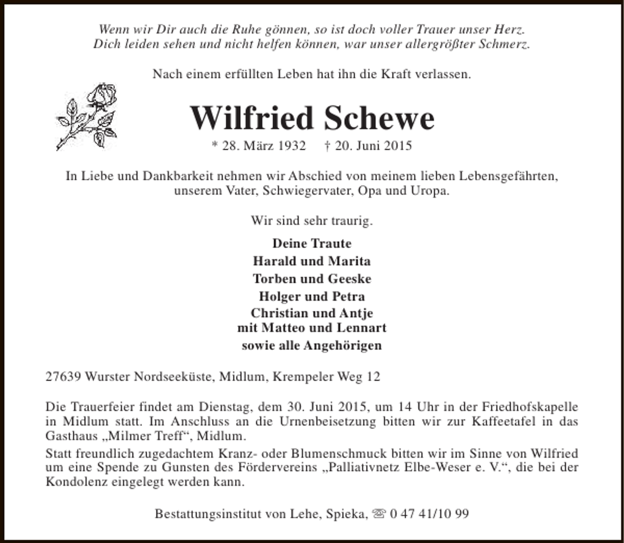 <p>Wenn wir Dir auch die Ruhe gönnen, so ist doch voller Trauer unser Herz.<br />Dich leiden sehen und nicht helfen können, war unser allergrößter Schmerz.<br />Nach einem erfüllten Leben hat ihn die Kraft verlassen.</p><p>Wilfried Schewe<br />* 28. März 1932</p><p>† 20. Juni 2015</p><p>In Liebe und Dankbarkeit nehmen wir Abschied von meinem lieben Lebensgefährten,<br />unserem Vater, Schwiegervater, Opa und Uropa.<br />Wir sind sehr traurig.<br />Deine Traute<br />Harald und Marita<br />Torben und Geeske<br />Holger und Petra<br />Christian und Antje<br />mit Matteo und Lennart<br />sowie alle Angehörigen<br />27639 Wurster Nordseeküste, Midlum, Krempeler Weg 12<br />Die Trauerfeier findet am Dienstag, dem 30. Juni 2015, um 14 Uhr in der Friedhofskapelle<br />in Midlum statt. Im Anschluss an die Urnenbeisetzung bitten wir zur Kaffeetafel in das<br />Gasthaus „Milmer Treff“, Midlum.<br />Statt freundlich zugedachtem Kranz- oder Blumenschmuck bitten wir im Sinne von Wilfried<br />um eine Spende zu Gunsten des Fördervereins „Palliativnetz Elbe-Weser e. V.“, die bei der<br />Kondolenz eingelegt werden kann.<br />Bestattungsinstitut von Lehe, Spieka, s 0 47 41/10 99</p>