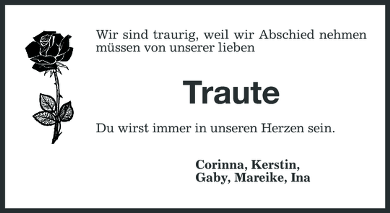 <p>Wir sind traurig, weil wir Abschied nehmen müssen von unserer lieben</p><p>Traute<br />Du wirst immer in unseren Herzen sein. Corinna, Kerstin, Gaby, Mareike, Ina</p>