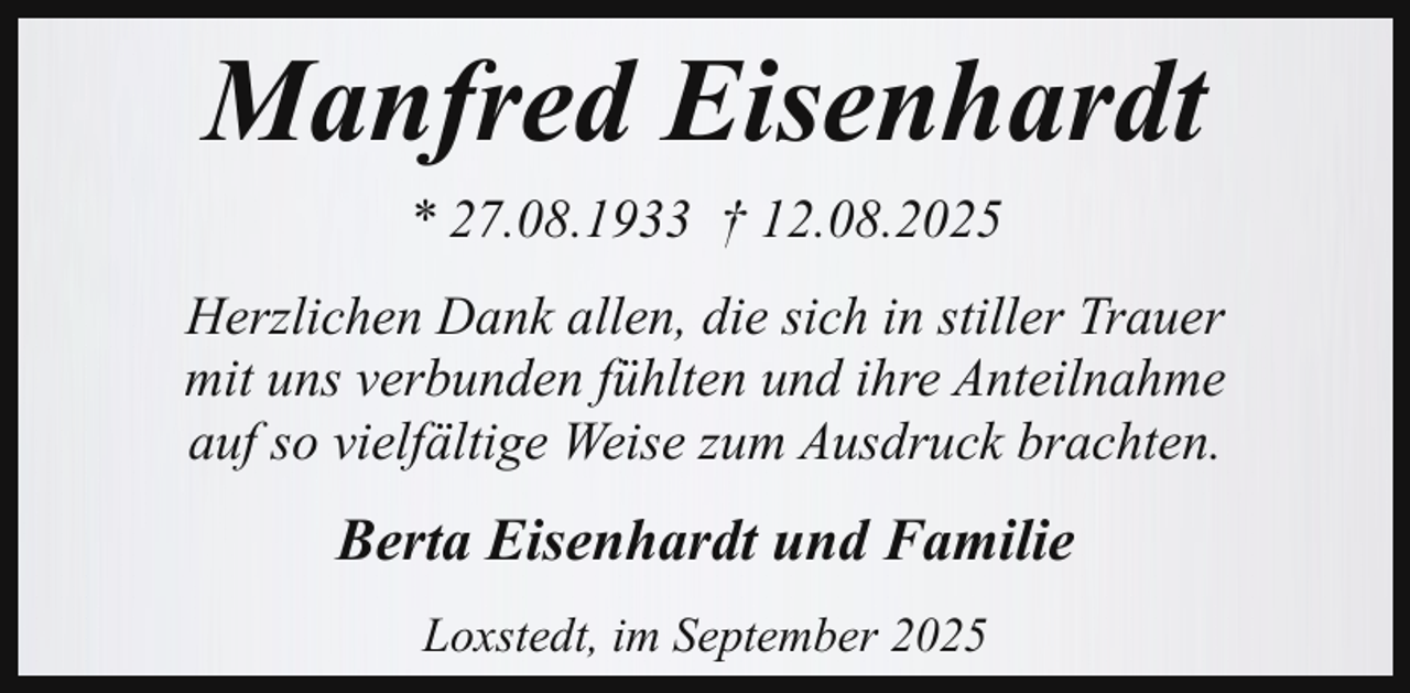 <p>Manfred Eisenhardt<br />* 27.08.1933 † 12.08.2025<br />Herzlichen Dank allen, die sich in stiller Trauer<br />mit uns verbunden fühlten und ihre Anteilnahme<br />auf so vielfältige Weise zum Ausdruck brachten.</p><p>Berta Eisenhardt und Familie<br />Loxstedt, im September 2025</p>