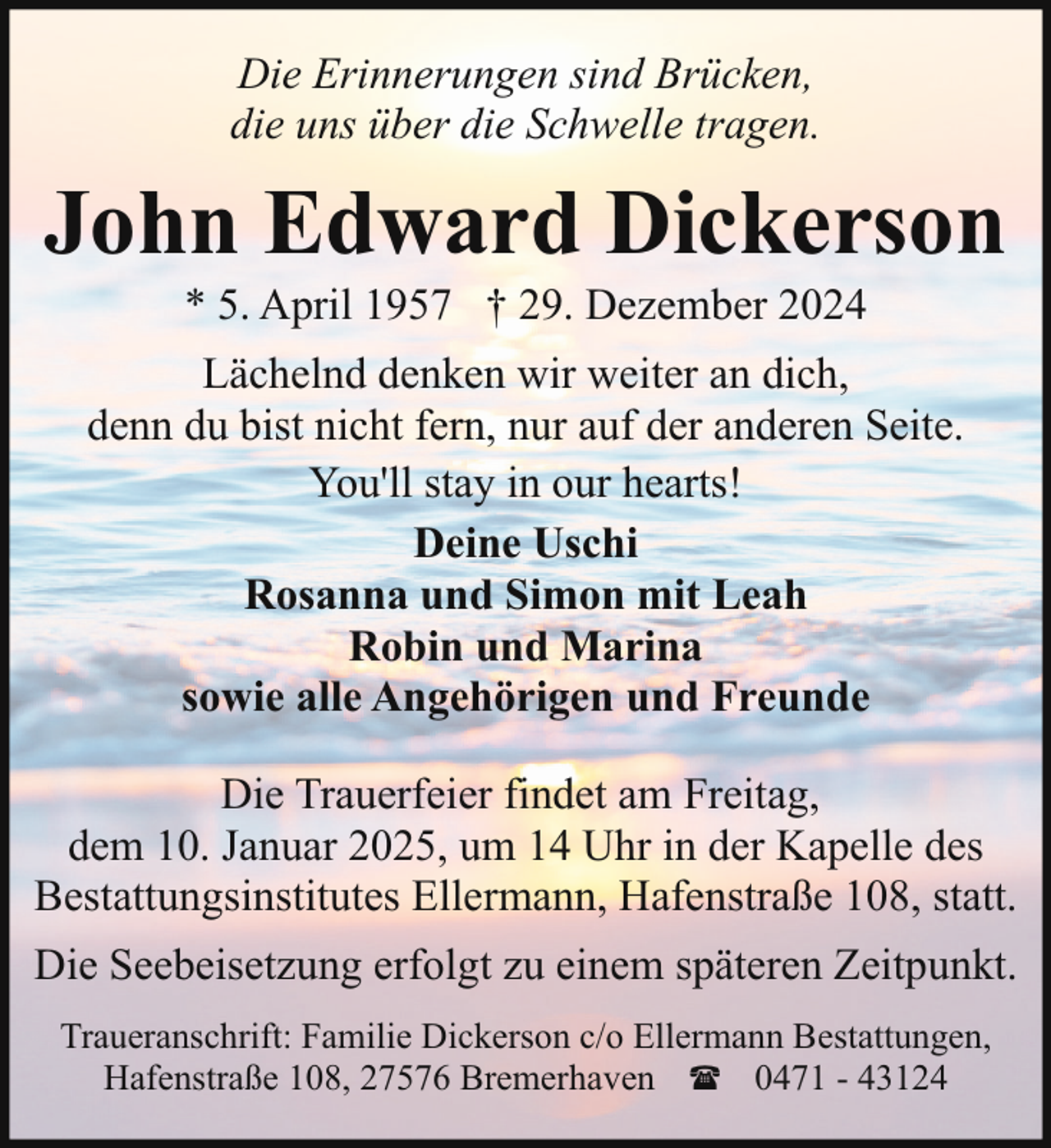 <p>Die Erinnerungen sind Brücken,<br />die uns über die Schwelle tragen.</p><p>John Edward Dickerson<br />* 5. April 1957 † 29. Dezember 2024</p><p>Lächelnd denken wir weiter an dich,<br />denn du bist nicht fern, nur auf der anderen Seite.<br />You'll stay in our hearts!<br />Deine Uschi<br />Rosanna und Simon mit Leah<br />Robin und Marina<br />sowie alle Angehörigen und Freunde<br />Die Trauerfeier findet am Freitag,<br />dem 10. Januar 2025, um 14 Uhr in der Kapelle des<br />Bestattungsinstitutes Ellermann, Hafenstraße 108, statt.<br />Die Seebeisetzung erfolgt zu einem späteren Zeitpunkt.<br />Traueranschrift: Familie Dickerson c/o Ellermann Bestattungen,<br />Hafenstraße 108, 27576 Bremerhaven ( 0471 - 43124</p>