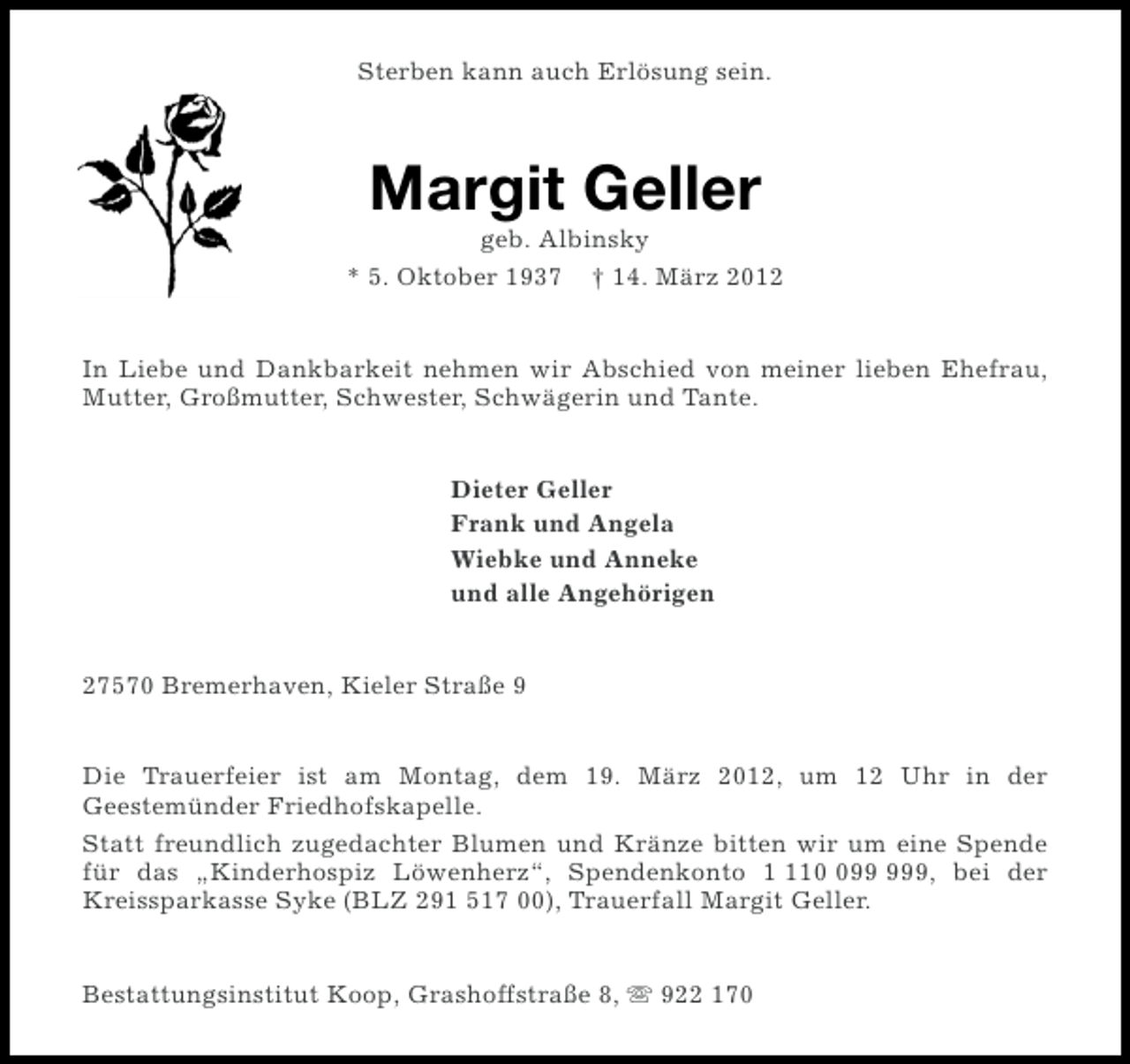 <p>Sterben kann auch Erlösung sein.</p><p>Margit Geller<br />geb. Albinsky<br />* 5. Oktober 1937 † 14. März 2012</p><p>In Liebe und Dankbarkeit nehmen wir Abschied von meiner lieben Ehefrau,<br />Mutter, Großmutter, Schwester, Schwägerin und Tante.</p><p>Dieter Geller<br />Frank und Angela<br />Wiebke und Anneke<br />und alle Angehörigen</p><p>27570 Bremerhaven, Kieler Straße 9</p><p>Die Trauerfeier ist am Montag, dem 19. März 2012, um 12 Uhr in der<br />Geestemünder Friedhofskapelle.<br />Statt freundlich zugedachter Blumen und Kränze bitten wir um eine Spende<br />für das „Kinderhospiz Löwenherz“, Spendenkonto 19, bei der<br />Kreissparkasse Syke (BLZ 291 517 00), Trauerfall Margit Geller.</p><p>Bestattungsinstitut Koop, Grashoffstraße 8, s 922 170</p>