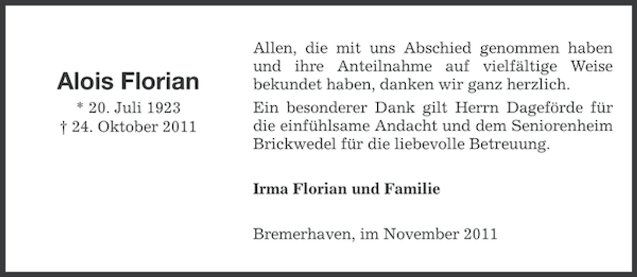 <p>Alois Florian<br />* 20. Juli 1923<br />† 24. Oktober 2011</p><p>Allen, die mit uns Abschied genommen haben<br />und ihre Anteilnahme auf vielfältige Weise<br />bekundet haben, danken wir ganz herzlich.<br />Ein besonderer Dank gilt Herrn Dageförde für<br />die einfühlsame Andacht und dem Seniorenheim<br />Brickwedel für die liebevolle Betreuung.<br />Irma Florian und Familie<br />Bremerhaven, im November 2011</p>