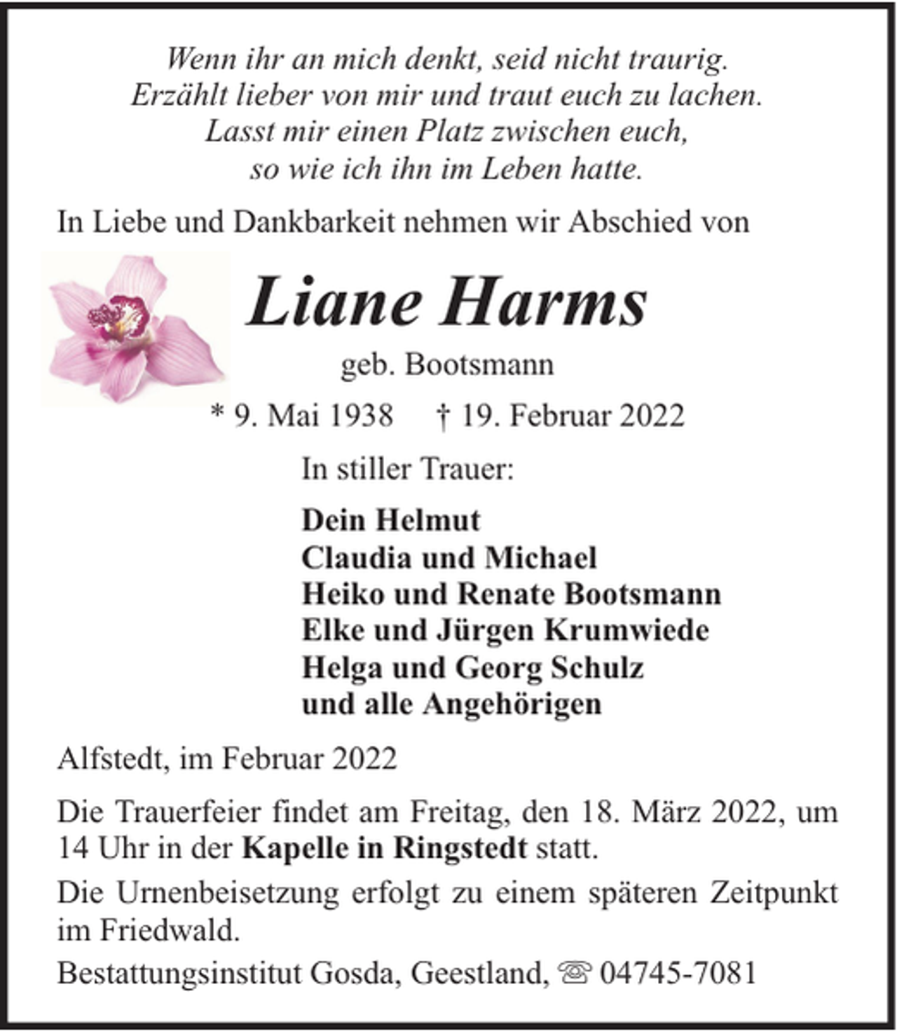 <p>Wenn ihr an mich denkt, seid nicht traurig.<br />Erzählt lieber von mir und traut euch zu lachen.<br />Lasst mir einen Platz zwischen euch,<br />so wie ich ihn im Leben hatte.<br />In Liebe und Dankbarkeit nehmen wir Abschied von</p><p>Liane Harms<br />geb. Bootsmann</p><p>* 9. Mai 1938</p><p>† 19. Februar 2022</p><p>In stiller Trauer:<br />Dein Helmut<br />Claudia und Michael<br />Heiko und Renate Bootsmann<br />Elke und Jürgen Krumwiede<br />Helga und Georg Schulz<br />und alle Angehörigen<br />Alfstedt, im Februar 2022<br />Die Trauerfeier findet am Freitag, den 18. März 2022, um<br />14 Uhr in der Kapelle in Ringstedt statt.<br />Die Urnenbeisetzung erfolgt zu einem späteren Zeitpunkt<br />im Friedwald.<br />Bestattungsinstitut Gosda, Geestland, 04745-7081</p>
