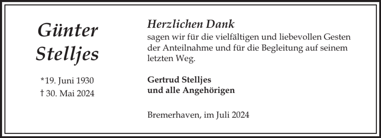 <p>Günter<br />Stelljes<br />* 19. Juni 1930<br />† 30. Mai 2024</p><p>Herzlichen Dank<br />sagen wir für die vielfältigen und liebevollen Gesten<br />der Anteilnahme und für die Begleitung auf seinem<br />letzten Weg.<br />Gertrud Stelljes<br />und alle Angehörigen<br />Bremerhaven, im Juli 2024</p>