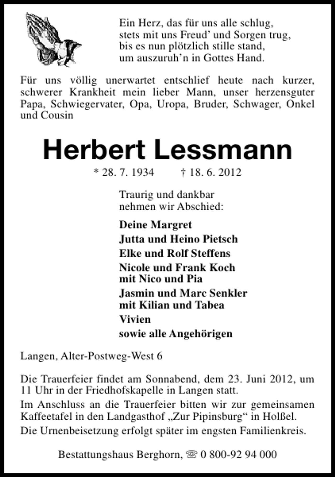<p>Ein Herz, das für uns alle schlug,<br />stets mit uns Freud’ und Sorgen trug,<br />bis es nun plötzlich stille stand,<br />um auszuruh’n in Gottes Hand.<br />Für uns völlig unerwartet entschlief heute nach kurzer,<br />schwerer Krankheit mein lieber Mann, unser herzensguter<br />Papa, Schwiegervater, Opa, Uropa, Bruder, Schwager, Onkel<br />und Cousin</p><p>Herbert Lessmann<br />* 28. 7. 1934</p><p>† 18. 6. 2012</p><p>Traurig und dankbar<br />nehmen wir Abschied:<br />Deine Margret<br />Jutta und Heino Pietsch<br />Elke und Rolf Steffens<br />Nicole und Frank Koch<br />mit Nico und Pia<br />Jasmin und Marc Senkler<br />mit Kilian und Tabea<br />Vivien<br />sowie alle Angehörigen<br />Langen, Alter-Postweg-West 6<br />Die Trauerfeier findet am Sonnabend, dem 23. Juni 2012, um<br />11 Uhr in der Friedhofskapelle in Langen statt.<br />Im Anschluss an die Trauerfeier bitten wir zur gemeinsamen<br />Kaffeetafel in den Landgasthof „Zur Pipinsburg“ in Holßel.<br />Die Urnenbeisetzung erfolgt später im engsten Familienkreis.<br />Bestattungshaus Berghorn, s 0 800-92 94 000</p>