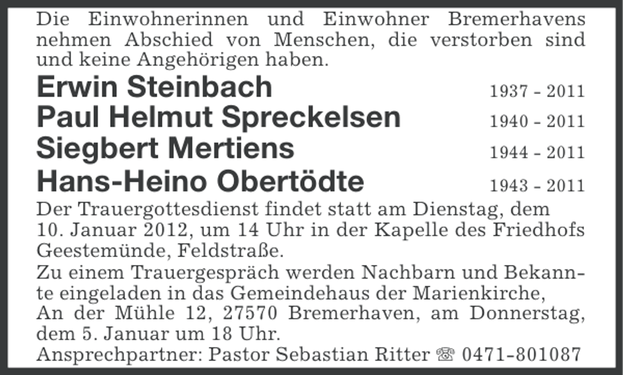 <p>Die Einwohnerinnen und Einwohner Bremerhavens<br />nehmen Abschied von Menschen, die verstorben sind<br />und keine Angehörigen haben.</p><p>Erwin Steinbach<br />Paul Helmut Spreckelsen<br />Siegbert Mertiens<br />Hans-Heino Obertödte</p><p>1937 - 201940 - 201944 - 201943 - 2011</p><p>Der Trauergottesdienst findet statt am Dienstag, dem<br />10. Januar 2012, um 14 Uhr in der Kapelle des Friedhofs<br />Geestemünde, Feldstraße.<br />Zu einem Trauergespräch werden Nachbarn und Bekannte eingeladen in das Gemeindehaus der Marienkirche,<br />An der Mühle 12, 27570 Bremerhaven, am Donnerstag,<br />dem 5. Januar um 18 Uhr.<br />Ansprechpartner: Pastor Sebastian Ritter 0471-801087</p>