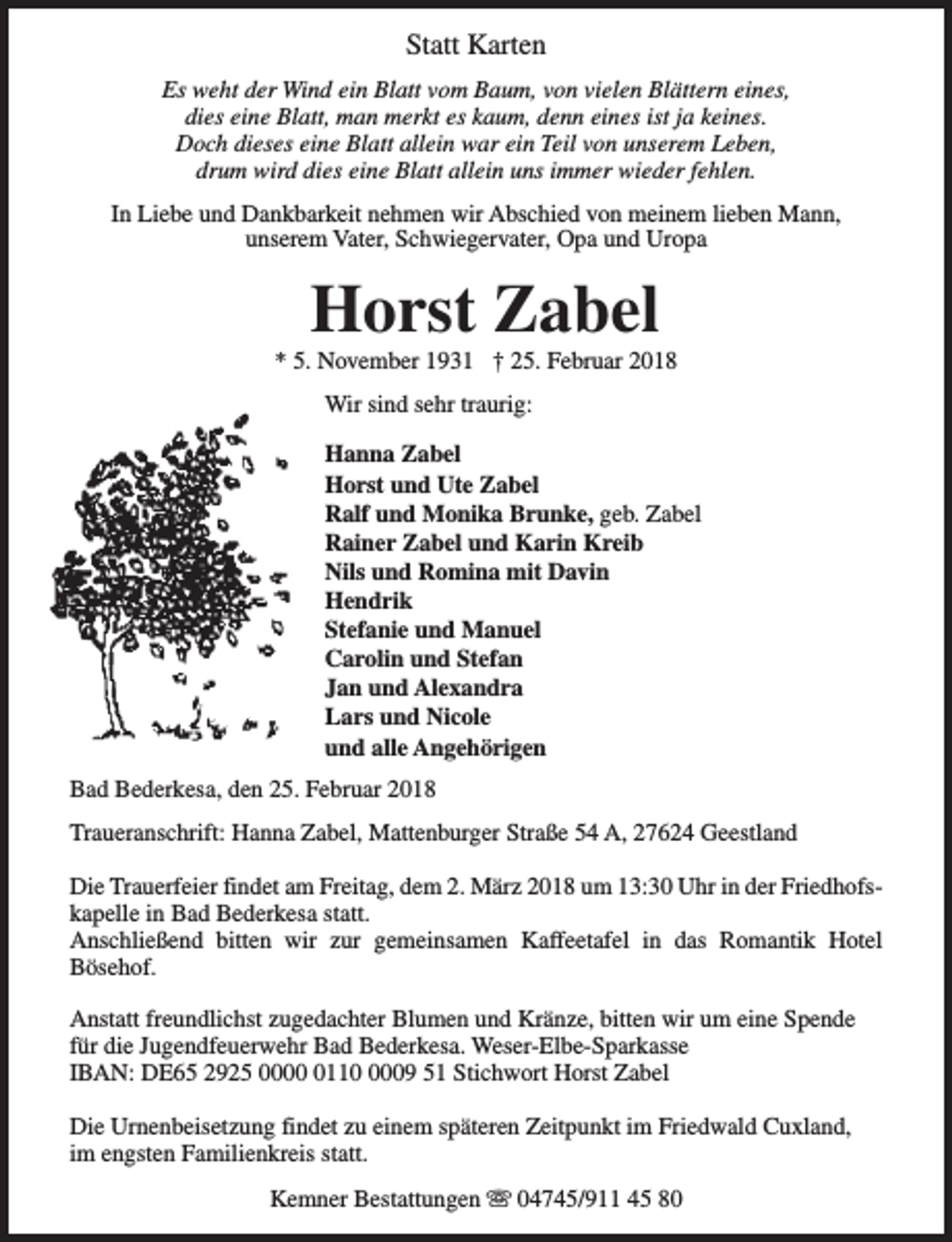 <p>Statt Karten<br />Es weht der Wind ein Blatt vom Baum, von vielen Blättern eines,<br />dies eine Blatt, man merkt es kaum, denn eines ist ja keines.<br />Doch dieses eine Blatt allein war ein Teil von unserem Leben,<br />drum wird dies eine Blatt allein uns immer wieder fehlen.<br />In Liebe und Dankbarkeit nehmen wir Abschied von meinem lieben Mann,<br />unserem Vater, Schwiegervater, Opa und Uropa</p><p>Horst Zabel</p><p>* 5. November 1931 † 25. Februar 2018<br />Wir sind sehr traurig:<br />Hanna Zabel<br />Horst und Ute Zabel<br />Ralf und Monika Brunke, geb. Zabel<br />Rainer Zabel und Karin Kreib<br />Nils und Romina mit Davin<br />Hendrik<br />Stefanie und Manuel<br />Carolin und Stefan<br />Jan und Alexandra<br />Lars und Nicole<br />und alle Angehörigen<br />Bad Bederkesa, den 25. Februar 2018<br />Traueranschrift: Hanna Zabel, Mattenburger Straße 54 A, 27624 Geestland<br />Die Trauerfeier findet am Freitag, dem 2. März 2018 um 13:30 Uhr in der Friedhofskapelle in Bad Bederkesa statt.<br />Anschließend bitten wir zur gemeinsamen Kaffeetafel in das Romantik Hotel<br />Bösehof.<br />Anstatt freundlichst zugedachter Blumen und Kränze, bitten wir um eine Spende<br />für die Jugendfeuerwehr Bad Bederkesa. Weser-Elbe-Sparkasse<br />IBAN: DE65 2925 00011009 51 Stichwort Horst Zabel<br />Die Urnenbeisetzung findet zu einem späteren Zeitpunkt im Friedwald Cuxland,<br />im engsten Familienkreis statt.<br />Kemner Bestattungen s 04745/911 45 80</p>