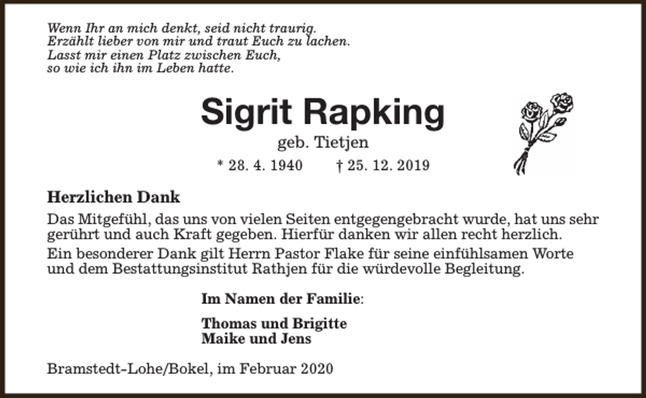 <p>Wenn Ihr an mich denkt, seid nicht traurig.<br />Erzählt lieber von mir und traut Euch zu lachen.<br />Lasst mir einen Platz zwischen Euch,<br />so wie ich ihn im Leben hatte.</p><p>Sigrit Rapking<br />geb. Tietjen</p><p>* 28. 4. 1940</p><p>† 25. 12. 2019</p><p>Herzlichen Dank<br />Das Mitgefühl, das uns von vielen Seiten entgegengebracht wurde, hat uns sehr<br />gerührt und auch Kraft gegeben. Hierfür danken wir allen recht herzlich.<br />Ein besonderer Dank gilt Herrn Pastor Flake für seine einfühlsamen Worte<br />und dem Bestattungsinstitut Rathjen für die würdevolle Begleitung.<br />Im Namen der Familie:<br />Thomas und Brigitte<br />Maike und Jens<br />Bramstedt-Lohe/Bokel, im Februar 2020</p>