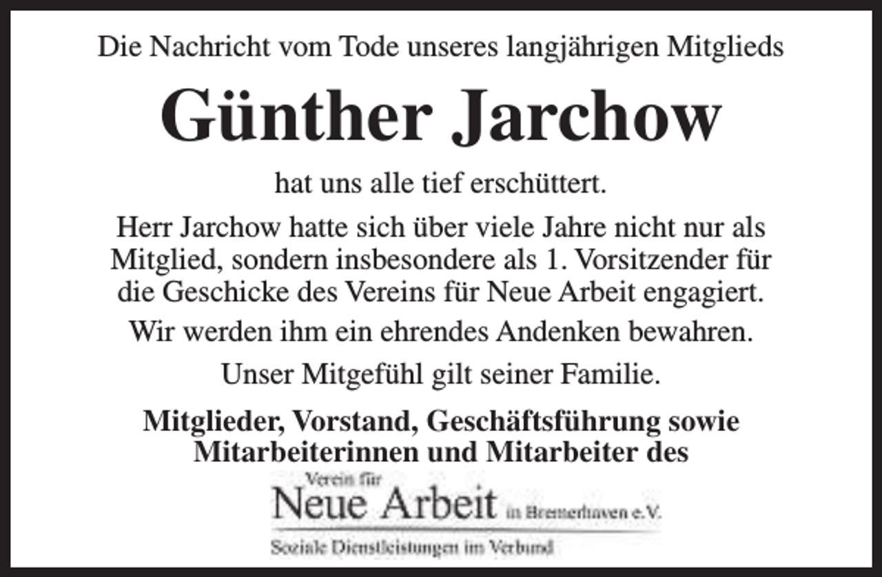 <p>Die Nachricht vom Tode unseres langjährigen Mitglieds</p><p>Günther Jarchow</p><p>hat uns alle tief erschüttert.<br />Herr Jarchow hatte sich über viele Jahre nicht nur als<br />Mitglied, sondern insbesondere als 1. Vorsitzender für<br />die Geschicke des Vereins für Neue Arbeit engagiert.<br />Wir werden ihm ein ehrendes Andenken bewahren.<br />Unser Mitgefühl gilt seiner Familie.<br />Mitglieder, Vorstand, Geschäftsführung sowie<br />Mitarbeiterinnen und Mitarbeiter des</p>