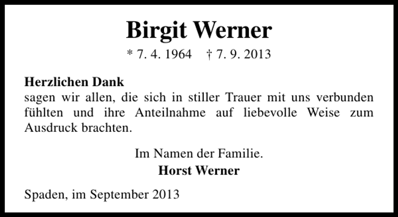 <p>Birgit Werner<br />* 7. 4. 1964</p><p>† 7. 9. 2013</p><p>Herzlichen Dank<br />sagen wir allen, die sich in stiller Trauer mit uns verbunden<br />fühlten und ihre Anteilnahme auf liebevolle Weise zum<br />Ausdruck brachten.<br />Im Namen der Familie.<br />Horst Werner<br />Spaden, im September 2013</p>