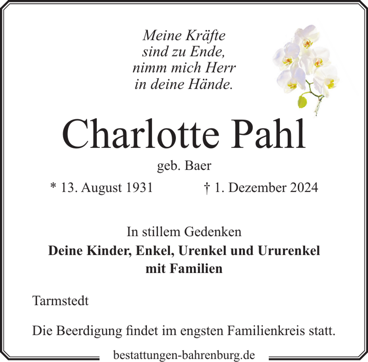 <p>Meine Kräfte<br />sind zu Ende,<br />nimm mich Herr<br />in deine Hände.</p><p>Charlotte Pahll<br />geb. Baer</p><p>* 13. August 1931</p><p>† 1. Dezember 2024</p><p>In stillem Gedenken<br />Deine Kinder, Enkel, Urenkel und Ururenkel<br />mit Familien<br />Tarmstedt<br />Die Beerdigung findet im engsten Familienkreis statt.<br />bestattungen-bahrenburg.de</p>