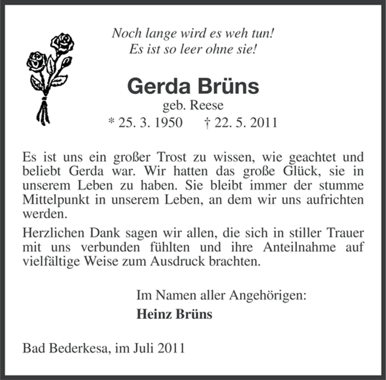 <p>Noch lange wird es weh tun!<br />Es ist so leer ohne sie!</p><p>Gerda Brüns<br />geb. Reese<br />* 25. 3. 1950<br />† 22. 5. 2011<br />Es ist uns ein großer Trost zu wissen, wie geachtet und<br />beliebt Gerda war. Wir hatten das große Glück, sie in<br />unserem Leben zu haben. Sie bleibt immer der stumme<br />Mittelpunkt in unserem Leben, an dem wir uns aufrichten<br />werden.<br />Herzlichen Dank sagen wir allen, die sich in stiller Trauer<br />mit uns verbunden fühlten und ihre Anteilnahme auf<br />vielfältige Weise zum Ausdruck brachten.<br />Im Namen aller Angehörigen:<br />Heinz Brüns<br />Bad Bederkesa, im Juli 2011</p>