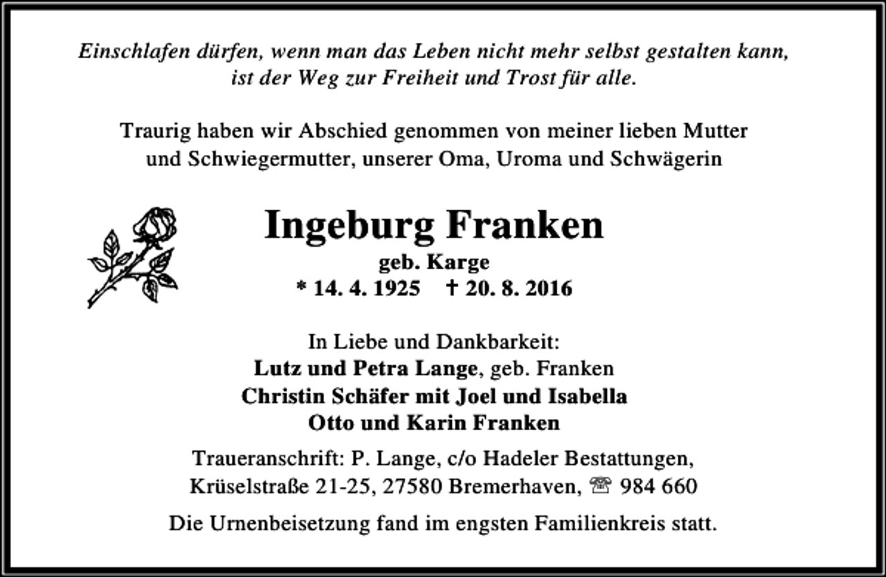 <p>Einschlafen dürfen, wenn man das Leben nicht mehr selbst gestalten kann,<br />ist der Weg zur Freiheit und Trost für alle.<br />Traurig haben wir Abschied genommen von meiner lieben Mutter<br />und Schwiegermutter, unserer Oma, Uroma und Schwägerin</p><p>Ingeburg Franken<br />geb. Karge<br />* 14. 4. 1925 B 20. 8. 2016</p><p>In Liebe und Dankbarkeit:<br />Lutz und Petra Lange, geb. Franken<br />Christin Schäfer mit Joel und Isabella<br />Otto und Karin Franken<br />Traueranschrift: P. Lange, c/o Hadeler Bestattungen,<br />Krüselstraße 21-25, 27580 Bremerhaven, ℡ 984 660<br />Die Urnenbeisetzung fand im engsten Familienkreis statt.</p>