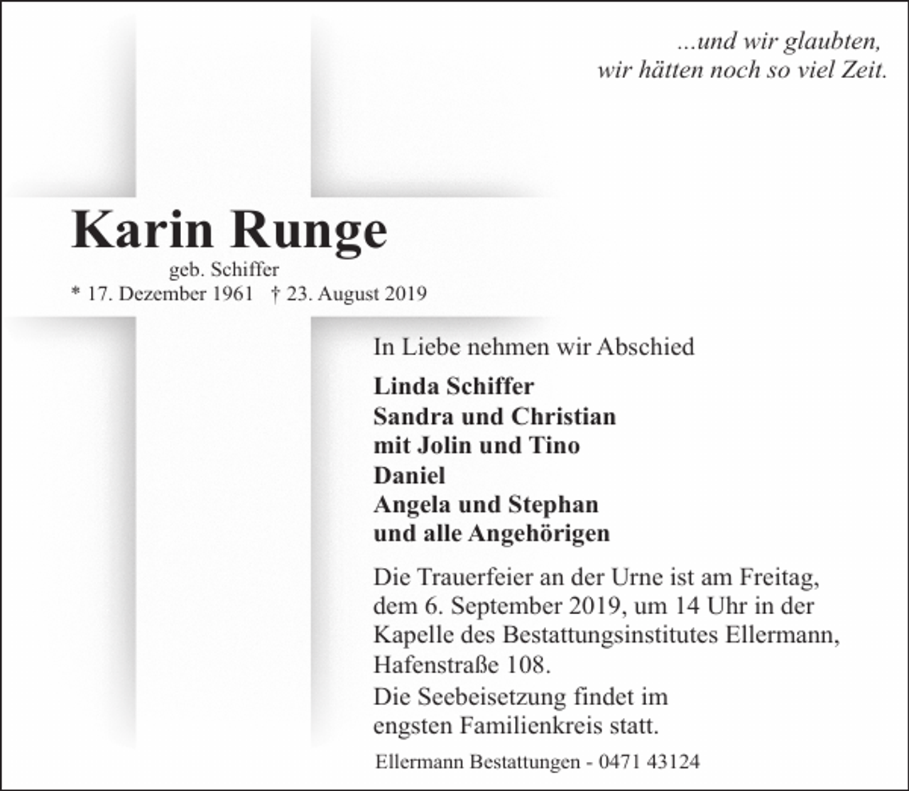 <p>...und wir glaubten,<br />wir hätten noch so viel Zeit.</p><p>Karin Runge</p><p>geb. Schiffer<br />* 17. Dezember 1961 † 23. August 2019</p><p>In Liebe nehmen wir Abschied<br />Linda Schiffer<br />Sandra und Christian<br />mit Jolin und Tino<br />Daniel<br />Angela und Stephan<br />und alle Angehörigen<br />Die Trauerfeier an der Urne ist am Freitag,<br />dem 6. September 2019, um 14 Uhr in der<br />Kapelle des Bestattungsinstitutes Ellermann,<br />Hafenstraße 108.<br />Die Seebeisetzung findet im<br />engsten Familienkreis statt.<br />Ellermann Bestattungen - 0471 43124</p>