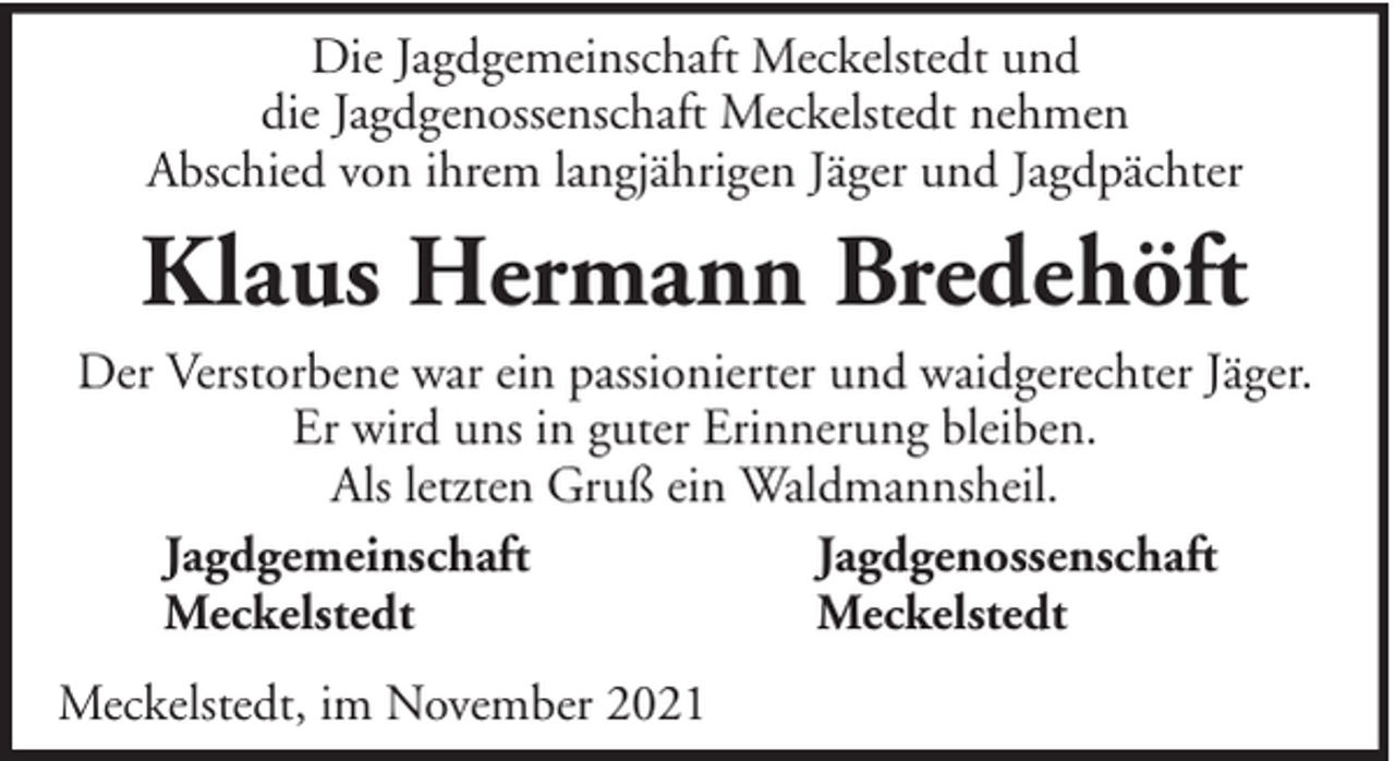 <p>Die Jagdgemeinschaft Meckelstedt und<br />die Jagdgenossenschaft Meckelstedt nehmen<br />Abschied von ihrem langjährigen Jäger und Jagdpächter</p><p>Klaus Hermann Bredehöft<br />Der Verstorbene war ein passionierter und waidgerechter Jäger.<br />Er wird uns in guter Erinnerung bleiben.<br />Als letzten Gruß ein Waldmannsheil.<br />Jagdgemeinschaft<br />Jagdgenossenschaft<br />Meckelstedt<br />Meckelstedt<br />Meckelstedt, im November 2021</p>