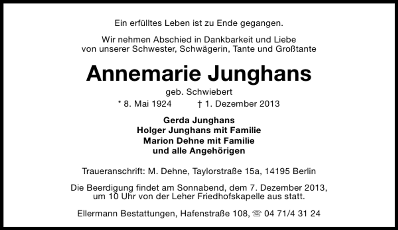 <p>Ein erfülltes Leben ist zu Ende gegangen.<br />Wir nehmen Abschied in Dankbarkeit und Liebe<br />von unserer Schwester, Schwägerin, Tante und Großtante</p><p>Annemarie Junghans<br />geb. Schwiebert<br />* 8. Mai 1924<br />† 1. Dezember 2013<br />Gerda Junghans<br />Holger Junghans mit Familie<br />Marion Dehne mit Familie<br />und alle Angehörigen<br />Traueranschrift: M. Dehne, Taylorstraße 15a, 14195 Berlin<br />Die Beerdigung findet am Sonnabend, dem 7. Dezember 2013,<br />um 10 Uhr von der Leher Friedhofskapelle aus statt.<br />Ellermann Bestattungen, Hafenstraße 108, s 04 71/4 31 24</p>