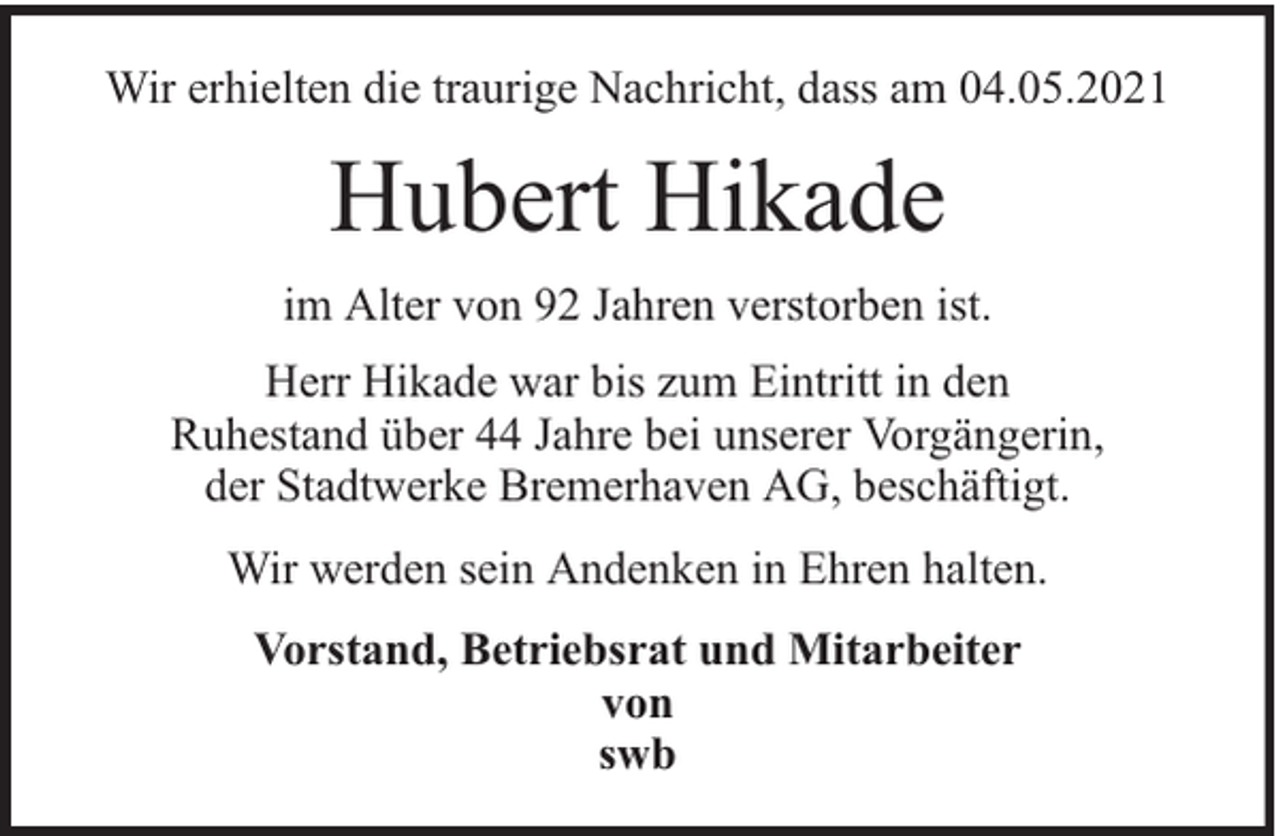 <p>Wir erhielten die traurige Nachricht, dass am 04.05.2021</p><p>Hubert Hikade<br />im Alter von 92 Jahren verstorben ist.<br />Herr Hikade war bis zum Eintritt in den<br />Ruhestand über 44 Jahre bei unserer Vorgängerin,<br />der Stadtwerke Bremerhaven AG, beschäftigt.<br />Wir werden sein Andenken in Ehren halten.<br />Vorstand, Betriebsrat und Mitarbeiter<br />von<br />swb</p>