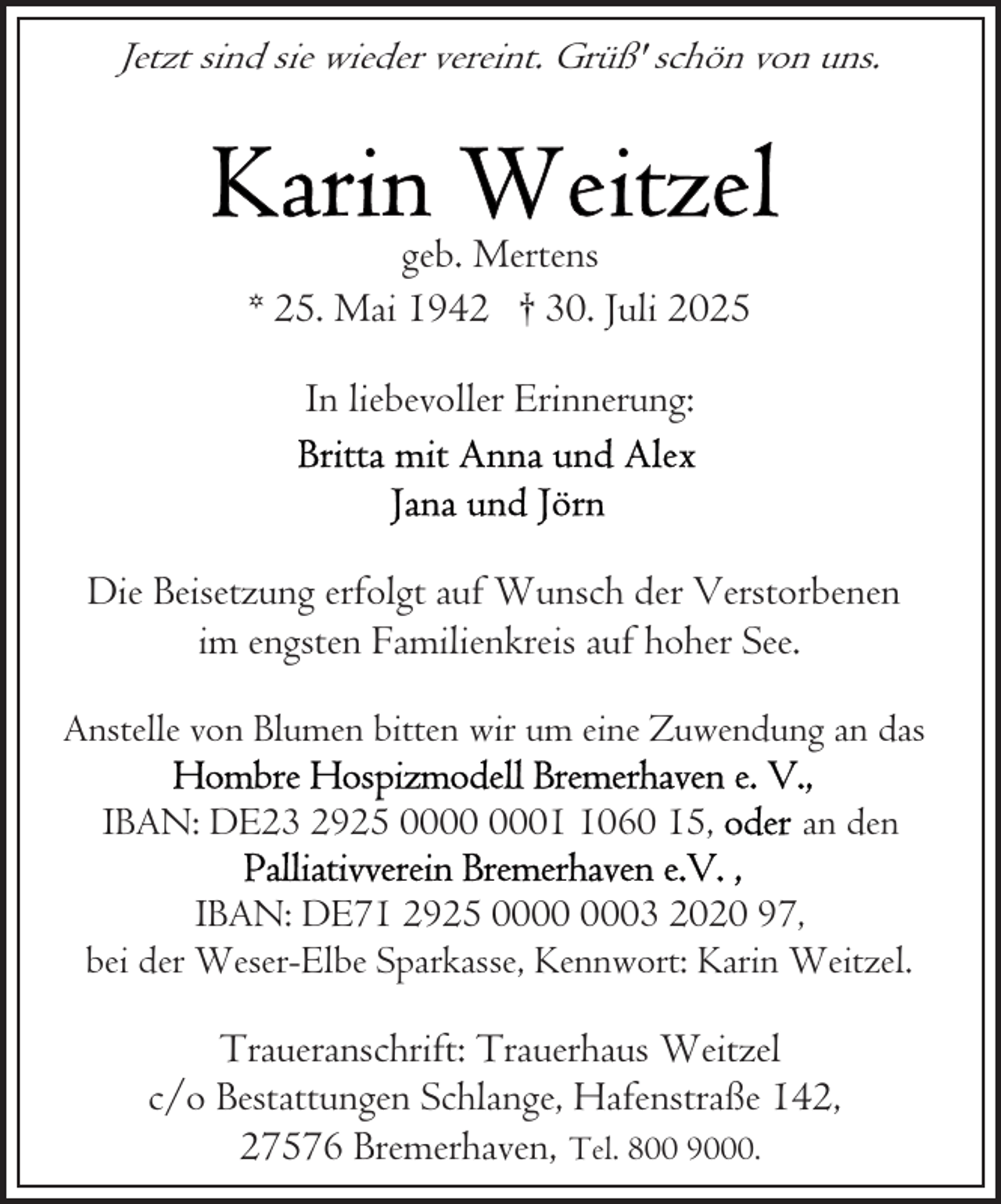 <p>Jetzt sind sie wieder vereint. Grüß' schön von uns.</p>
<p>geb. Mertens<br />* 25. Mai 1942 † 30. Juli 2025<br />In liebevoller Erinnerung:</p>
<p>Die Beisetzung erfolgt auf Wunsch der Verstorbenen<br />im engsten Familienkreis auf hoher See.<br />Anstelle von Blumen bitten wir um eine Zuwendung an das<br />IBAN: DE23 2925 0060 15,</p>
<p>an den</p>
<p>IBAN: DE71 2925 03 2020 97,<br />bei der Weser-Elbe Sparkasse, Kennwort: Karin Weitzel.</p>
<p>Traueranschrift: Trauerhaus Weitzel<br />c/o Bestattungen Schlange, Hafenstraße 142,<br />27576 Bremerhaven, Tel. 800 9000.</p>