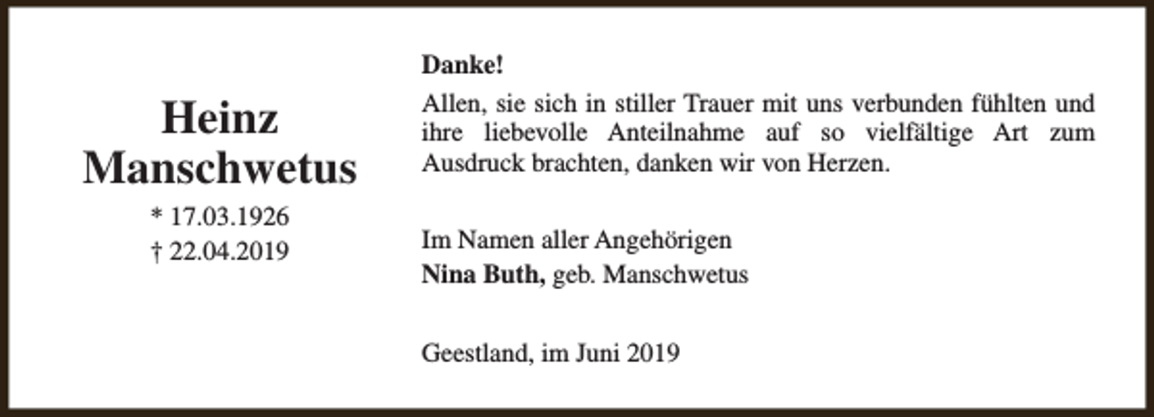 <p>Heinz<br />Manschwetus<br />* 17.03.1926<br />† 22.04.2019</p><p>Danke!<br />Allen, sie sich in stiller Trauer mit uns verbunden fühlten und<br />ihre liebevolle Anteilnahme auf so vielfältige Art zum<br />Ausdruck brachten, danken wir von Herzen.<br />Im Namen aller Angehörigen<br />Nina Buth, geb. Manschwetus<br />Geestland, im Juni 2019</p>