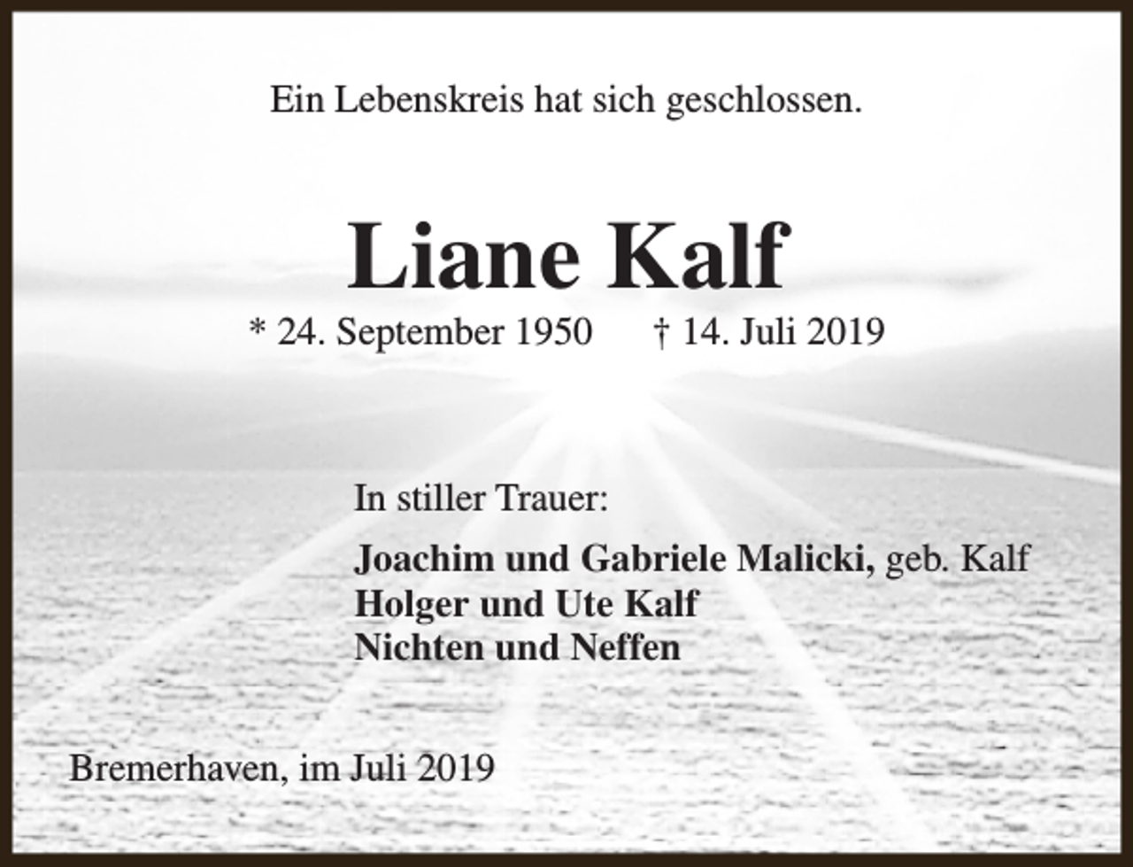 <p>Ein Lebenskreis hat sich geschlossen.</p><p>Liane Kalf</p><p>* 24. September 1950</p><p>† 14. Juli 2019</p><p>In stiller Trauer:<br />Joachim und Gabriele Malicki, geb. Kalf<br />Holger und Ute Kalf<br />Nichten und Neffen<br />Bremerhaven, im Juli 2019</p>