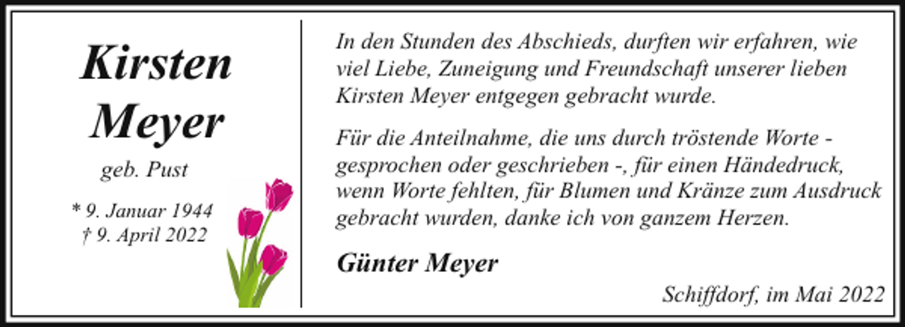 <p>Kirsten<br />Meyer<br />geb. Pust<br />* 9. Januar 1944<br />† 9. April 2022</p><p>In den Stunden des Abschieds, durften wir erfahren, wie<br />viel Liebe, Zuneigung und Freundschaft unserer lieben<br />Kirsten Meyer entgegen gebracht wurde.<br />Für die Anteilnahme, die uns durch tröstende Worte gesprochen oder geschrieben -, für einen Händedruck,<br />wenn Worte fehlten, für Blumen und Kränze zum Ausdruck<br />gebracht wurden, danke ich von ganzem Herzen.</p><p>Günter Meyer</p><p>Schiffdorf, im Mai 2022</p>