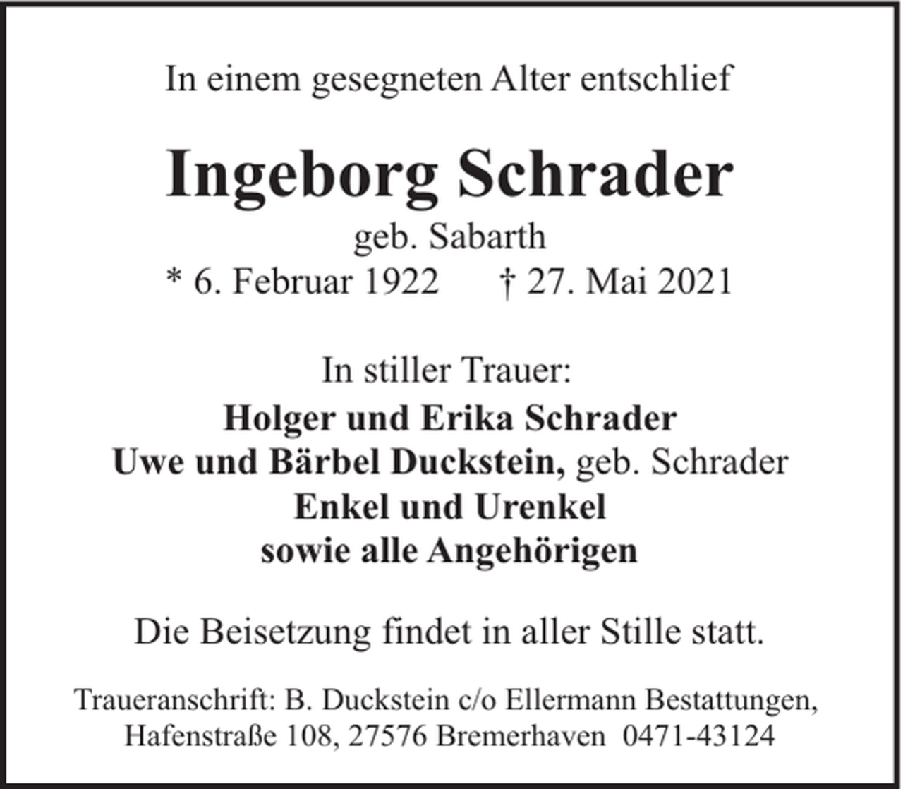 <p>In einem gesegneten Alter entschlief</p><p>Ingeborg Schrader</p><p>geb. Sabarth<br />* 6. Februar 1922<br />† 27. Mai 2021<br />In stiller Trauer:<br />Holger und Erika Schrader<br />Uwe und Bärbel Duckstein, geb. Schrader<br />Enkel und Urenkel<br />sowie alle Angehörigen<br />Die Beisetzung findet in aller Stille statt.<br />Traueranschrift: B. Duckstein c/o Ellermann Bestattungen,<br />Hafenstraße 108, 27576 Bremerhaven 0471-43124</p>