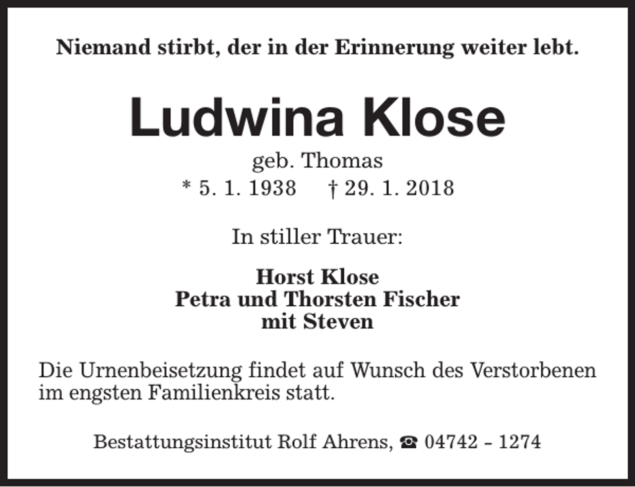 <p>Niemand stirbt, der in der Erinnerung weiter lebt.</p><p>Ludwina Klose<br />geb. Thomas<br />* 5. 1. 1938 † 29. 1. 2018<br />In stiller Trauer:<br />Horst Klose<br />Petra und Thorsten Fischer<br />mit Steven<br />Die Urnenbeisetzung findet auf Wunsch des Verstorbenen<br />im engsten Familienkreis statt.<br />Bestattungsinstitut Rolf Ahrens, S 04742 - 1274</p>