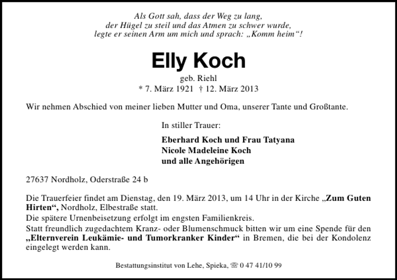 <p>Als Gott sah, dass der Weg zu lang,<br />der Hügel zu steil und das Atmen zu schwer wurde,<br />legte er seinen Arm um mich und sprach: „Komm heim“!</p><p>Elly Koch</p><p>geb. Riehl<br />* 7. März 1921 † 12. März 2013<br />Wir nehmen Abschied von meiner lieben Mutter und Oma, unserer Tante und Großtante.<br />In stiller Trauer:<br />Eberhard Koch und Frau Tatyana<br />Nicole Madeleine Koch<br />und alle Angehörigen<br />27637 Nordholz, Oderstraße 24 b<br />Die Trauerfeier findet am Dienstag, den 19. März 2013, um 14 Uhr in der Kirche „Zum Guten<br />Hirten“, Nordholz, Elbestraße statt.<br />Die spätere Urnenbeisetzung erfolgt im engsten Familienkreis.<br />Statt freundlich zugedachtem Kranz- oder Blumenschmuck bitten wir um eine Spende für den<br />„Elternverein Leukämie- und Tumorkranker Kinder“ in Bremen, die bei der Kondolenz<br />eingelegt werden kann.<br />Bestattungsinstitut von Lehe, Spieka, s 0 47 41/10 99</p>