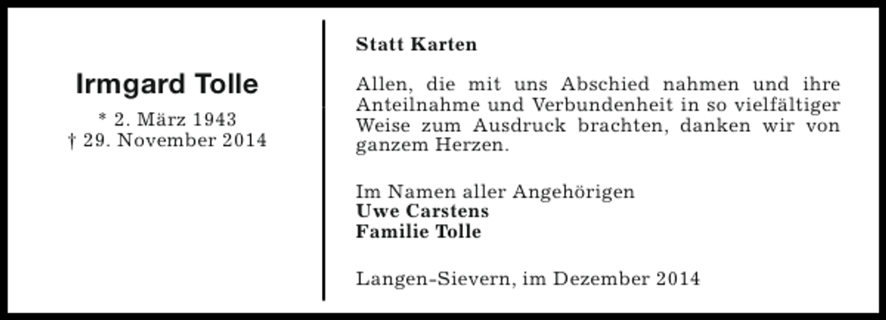 <p>Statt Karten</p><p>Irmgard Tolle<br />* 2. März 1943<br />† 29. November 2014</p><p>Allen, die mit uns Abschied nahmen und ihre<br />Anteilnahme und Verbundenheit in so vielfältiger<br />Weise zum Ausdruck brachten, danken wir von<br />ganzem Herzen.<br />Im Namen aller Angehörigen<br />Uwe Carstens<br />Familie Tolle<br />Langen-Sievern, im Dezember 2014</p>