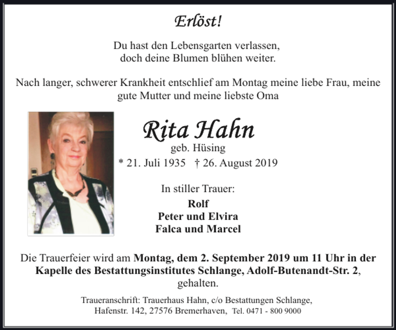 <p>Du hast den Lebensgarten verlassen,<br />doch deine Blumen blühen weiter.<br />Nach langer, schwerer Krankheit entschlief am Montag meine liebe Frau, meine<br />gute Mutter und meine liebste Oma</p><p>geb. Hüsing<br />* 21. Juli 1935 † 26. August 2019<br />In stiller Trauer:<br />Rolf<br />Peter und Elvira<br />Falca und Marcel<br />Die Trauerfeier wird am Montag, dem 2. September 2019 um 11 Uhr in der<br />Kapelle des Bestattungsinstitutes Schlange, Adolf-Butenandt-Str. 2,<br />gehalten.<br />Traueranschrift: Trauerhaus Hahn, c/o Bestattungen Schlange,<br />Hafenstr. 142, 27576 Bremerhaven, Tel. 0471 - 800 9000</p>