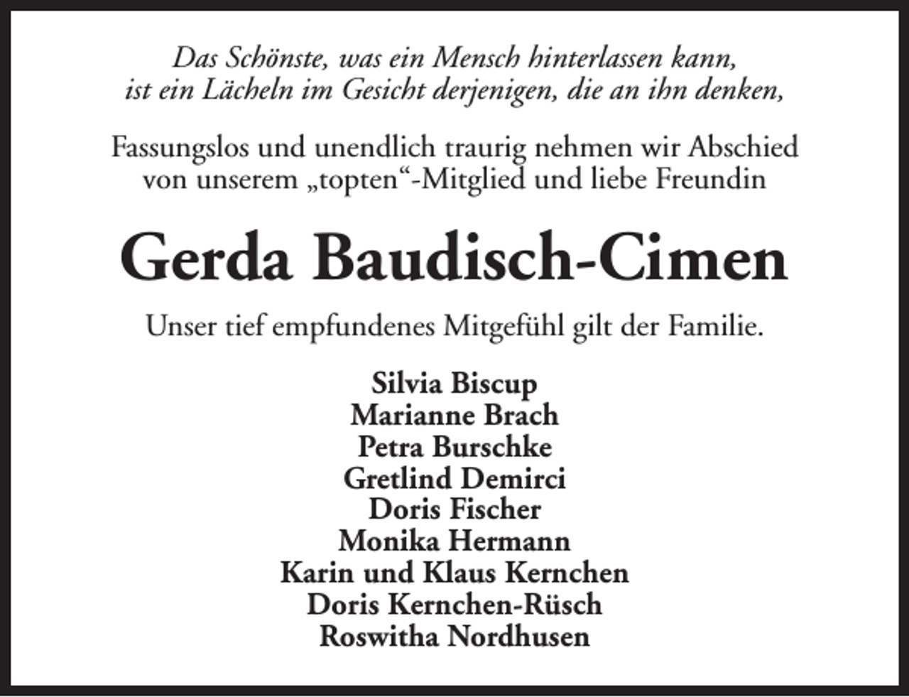 <p>Das Schönste, was ein Mensch hinterlassen kann,<br />ist ein Lächeln im Gesicht derjenigen, die an ihn denken,<br />Fassungslos und unendlich traurig nehmen wir Abschied<br />von unserem „topten“-Mitglied und liebe Freundin</p><p>Gerda Baudisch-Cimen<br />Unser tief empfundenes Mitgefühl gilt der Familie.<br />Silvia Biscup<br />Marianne Brach<br />Petra Burschke<br />Gretlind Demirci<br />Doris Fischer<br />Monika Hermann<br />Karin und Klaus Kernchen<br />Doris Kernchen-Rüsch<br />Roswitha Nordhusen</p>