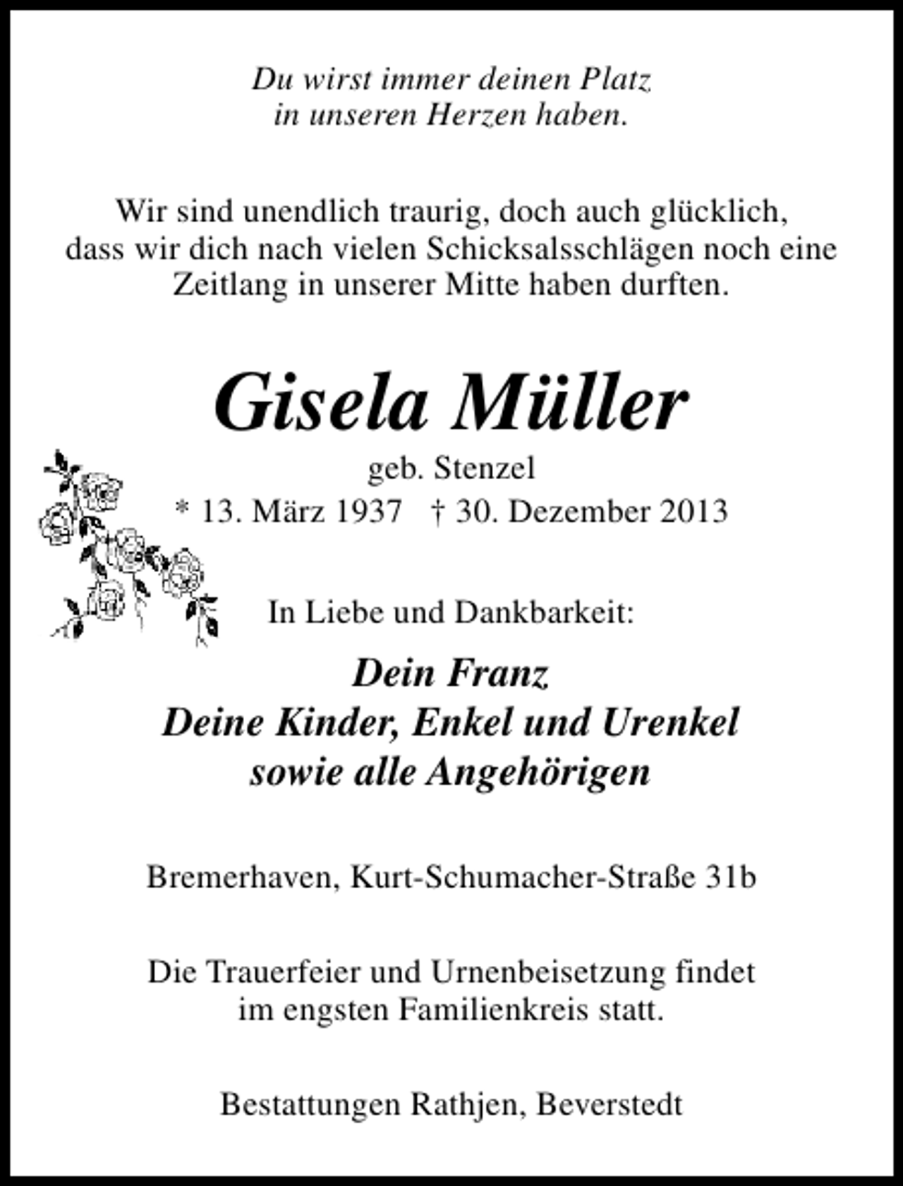 <p>Du wirst immer deinen Platz<br />in unseren Herzen haben.<br />Wir sind unendlich traurig, doch auch glücklich,<br />dass wir dich nach vielen Schicksalsschlägen noch eine<br />Zeitlang in unserer Mitte haben durften.</p><p>Gisela Müller</p><p>geb. Stenzel<br />* 13. März 1937 † 30. Dezember 2013<br />In Liebe und Dankbarkeit:</p><p>Dein Franz<br />Deine Kinder, Enkel und Urenkel<br />sowie alle Angehörigen<br />Bremerhaven, Kurt-Schumacher-Straße 31b<br />Die Trauerfeier und Urnenbeisetzung findet<br />im engsten Familienkreis statt.<br />Bestattungen Rathjen, Beverstedt</p>