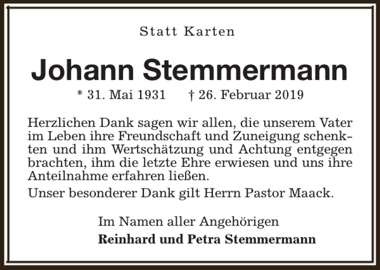 <p>S t a t t K a rt e n</p><p>Johann Stemmermann<br />* 31. Mai 1931</p><p>† 26. Februar 2019</p><p>Herzlichen Dank sagen wir allen, die unserem Vater<br />im Leben ihre Freundschaft und Zuneigung schenkten und ihm Wertschätzung und Achtung entgegen<br />brachten, ihm die letzte Ehre erwiesen und uns ihre<br />Anteilnahme erfahren ließen.<br />Unser besonderer Dank gilt Herrn Pastor Maack.<br />Im Namen aller Angehörigen<br />Reinhard und Petra Stemmermann</p>