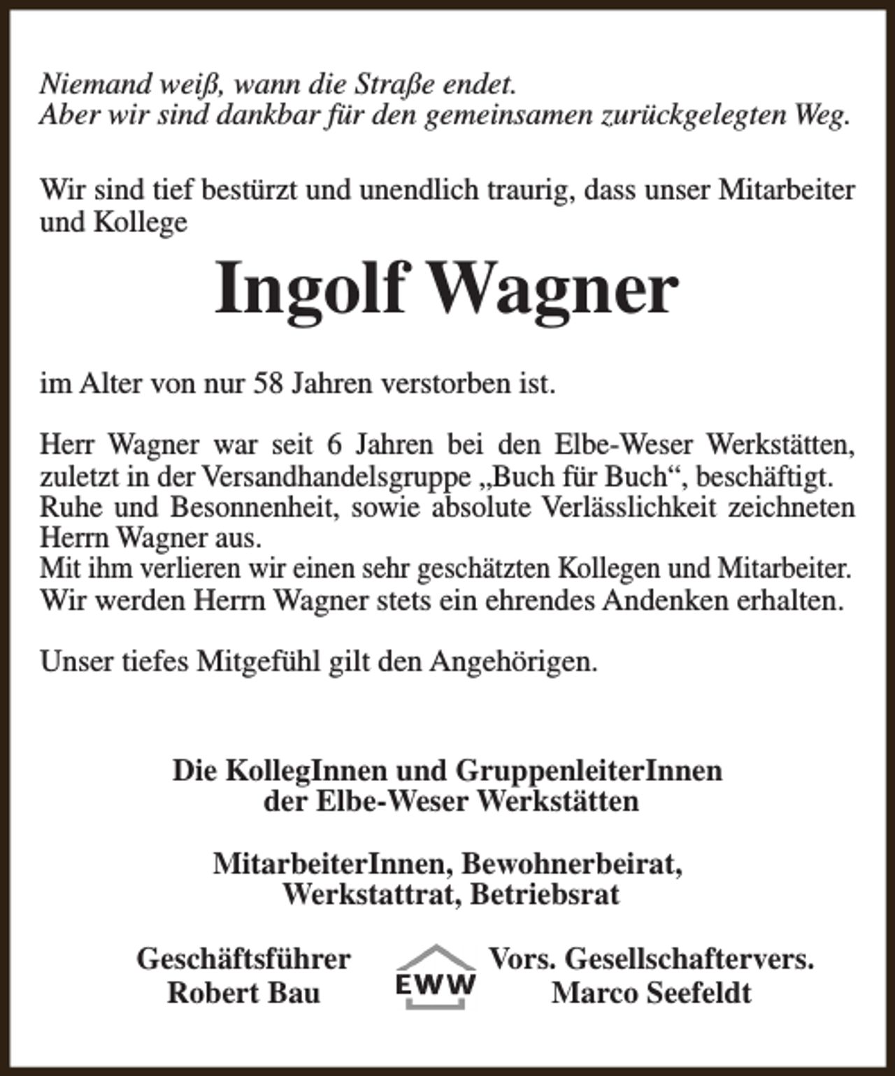 <p>Niemand weiß, wann die Straße endet.<br />Aber wir sind dankbar für den gemeinsamen zurückgelegten Weg.<br />Wir sind tief bestürzt und unendlich traurig, dass unser Mitarbeiter<br />und Kollege</p><p>Ingolf Wagner</p><p>im Alter von nur 58 Jahren verstorben ist.<br />Herr Wagner war seit 6 Jahren bei den Elbe-Weser Werkstätten,<br />zuletzt in der Versandhandelsgruppe „Buch für Buch“, beschäftigt.<br />Ruhe und Besonnenheit, sowie absolute Verlässlichkeit zeichneten<br />Herrn Wagner aus.<br />Mit ihm verlieren wir einen sehr geschätzten Kollegen und Mitarbeiter.<br />Wir werden Herrn Wagner stets ein ehrendes Andenken erhalten.<br />Unser tiefes Mitgefühl gilt den Angehörigen.<br />Die KollegInnen und GruppenleiterInnen<br />der Elbe-Weser Werkstätten<br />MitarbeiterInnen, Bewohnerbeirat,<br />Werkstattrat, Betriebsrat<br />Geschäftsführer<br />Robert Bau</p><p>Vors. Gesellschaftervers.<br />Marco Seefeldt</p>