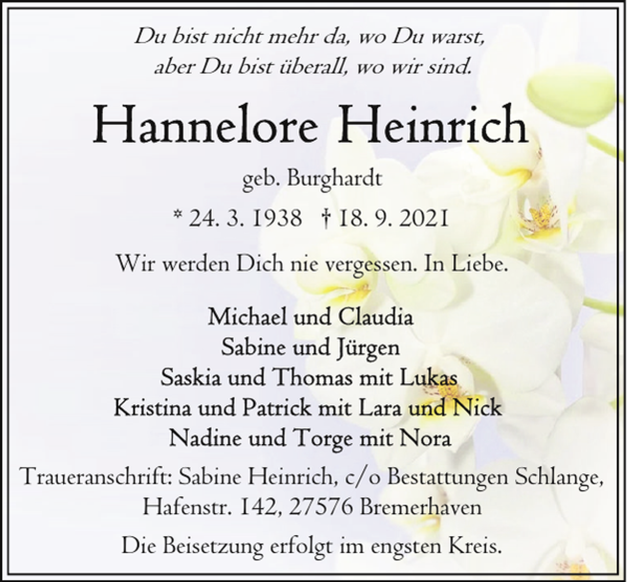 <p>Du bist nicht mehr da, wo Du warst,<br />aber Du bist überall, wo wir sind.</p>
<p>geb. Burghardt<br />* 24. 3. 1938 † 18. 9. 2021<br />Wir werden Dich nie vergessen. In Liebe.</p>
<p>Traueranschrift: Sabine Heinrich, c/o Bestattungen Schlange,<br />Hafenstr. 142, 27576 Bremerhaven<br />Die Beisetzung erfolgt im engsten Kreis.</p>